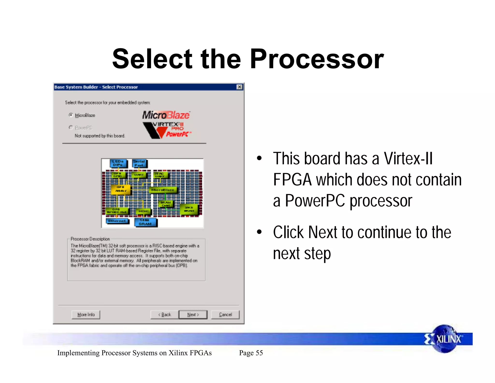 Select the Processor


                                                     • This board has a Virtex-II
                                                       FPGA which does not contain
                                                       a PowerPC processor
                                                     • Click Next to continue to the
                                                       next step




Implementing Processor Systems on Xilinx FPGAs   Page 55
 