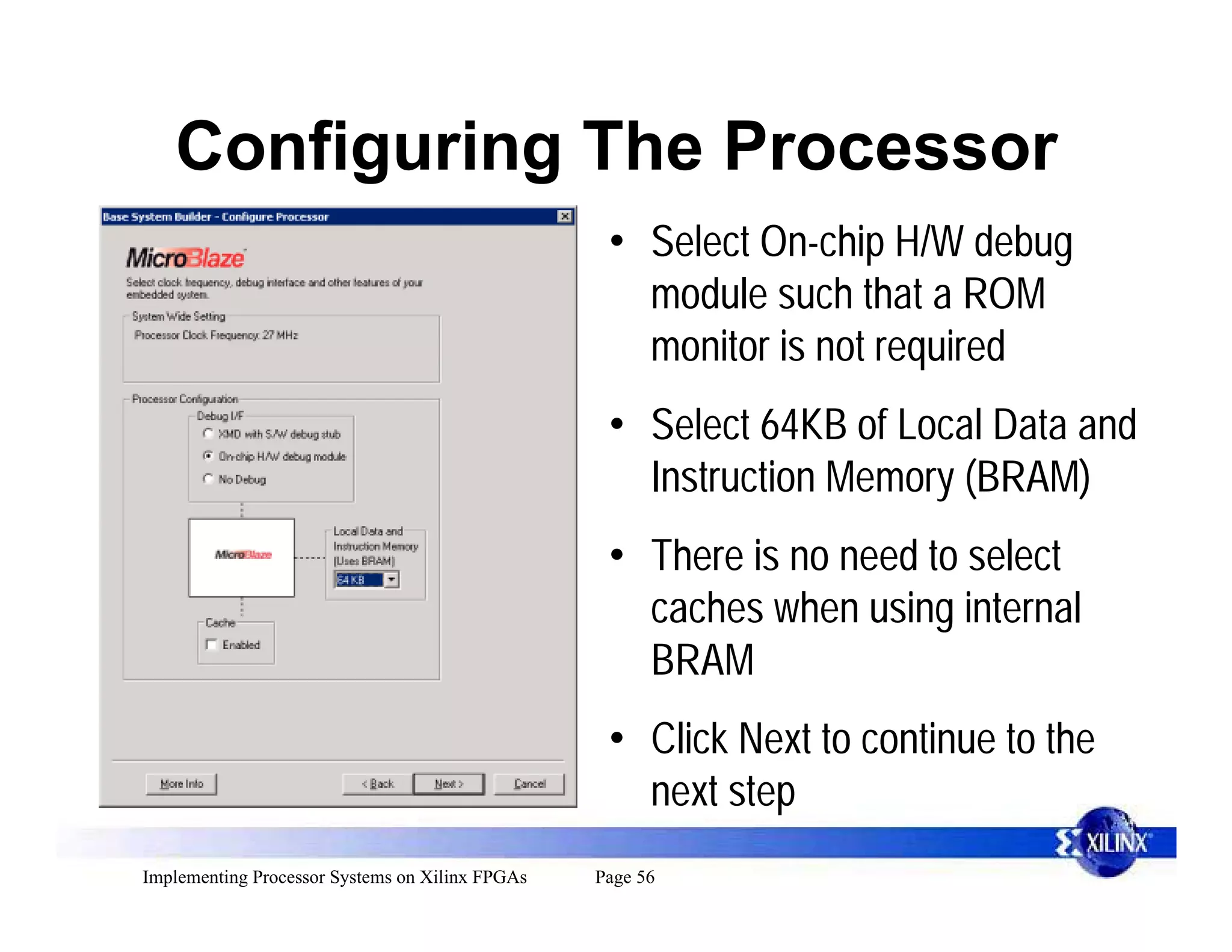 Configuring The Processor
                                                  • Select On-chip H/W debug
                                                    module such that a ROM
                                                    monitor is not required
                                                  • Select 64KB of Local Data and
                                                    Instruction Memory (BRAM)
                                                  • There is no need to select
                                                    caches when using internal
                                                    BRAM
                                                  • Click Next to continue to the
                                                    next step
Implementing Processor Systems on Xilinx FPGAs   Page 56
 