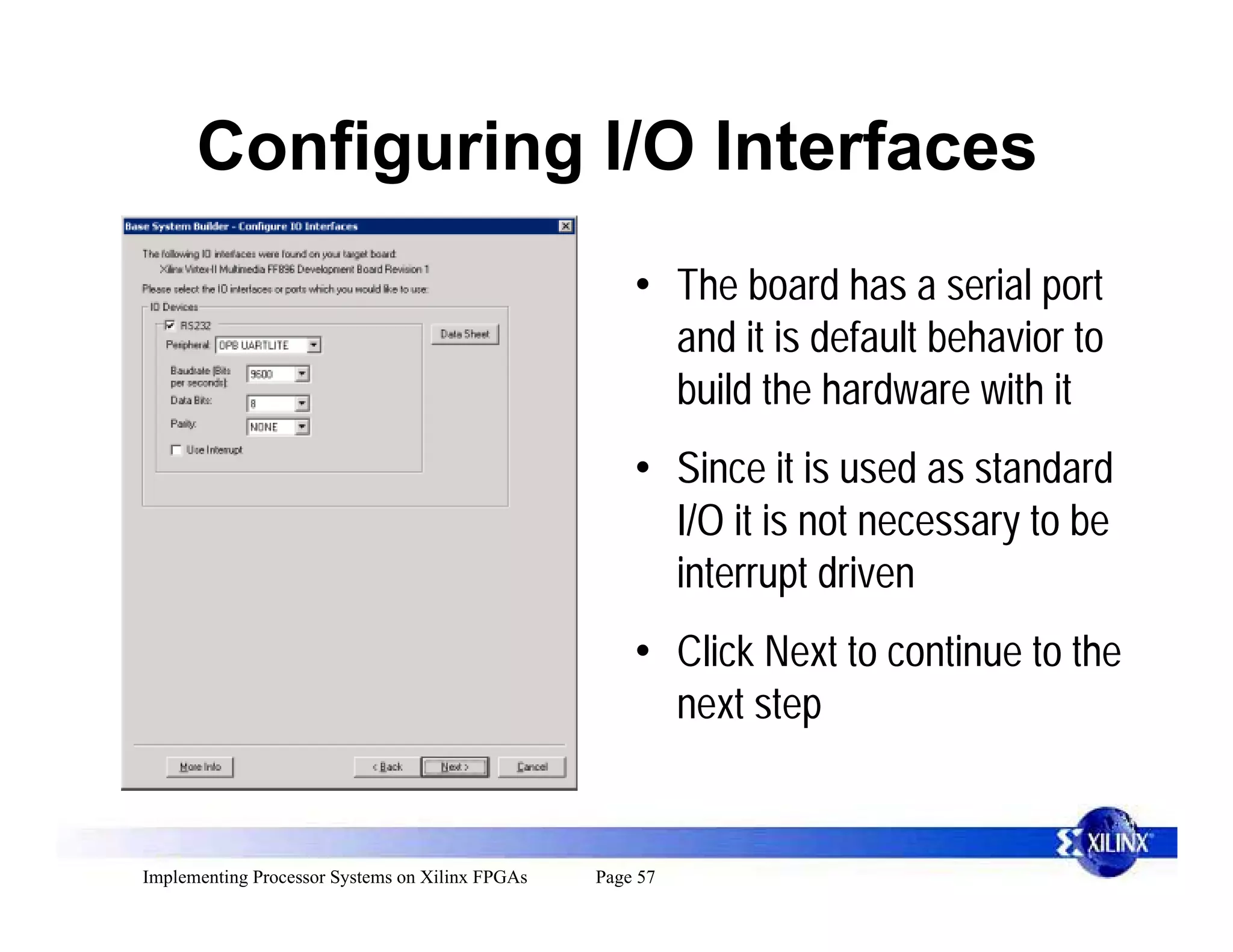 Configuring I/O Interfaces
                                                     • The board has a serial port
                                                       and it is default behavior to
                                                       build the hardware with it
                                                     • Since it is used as standard
                                                       I/O it is not necessary to be
                                                       interrupt driven
                                                     • Click Next to continue to the
                                                       next step


Implementing Processor Systems on Xilinx FPGAs   Page 57
 