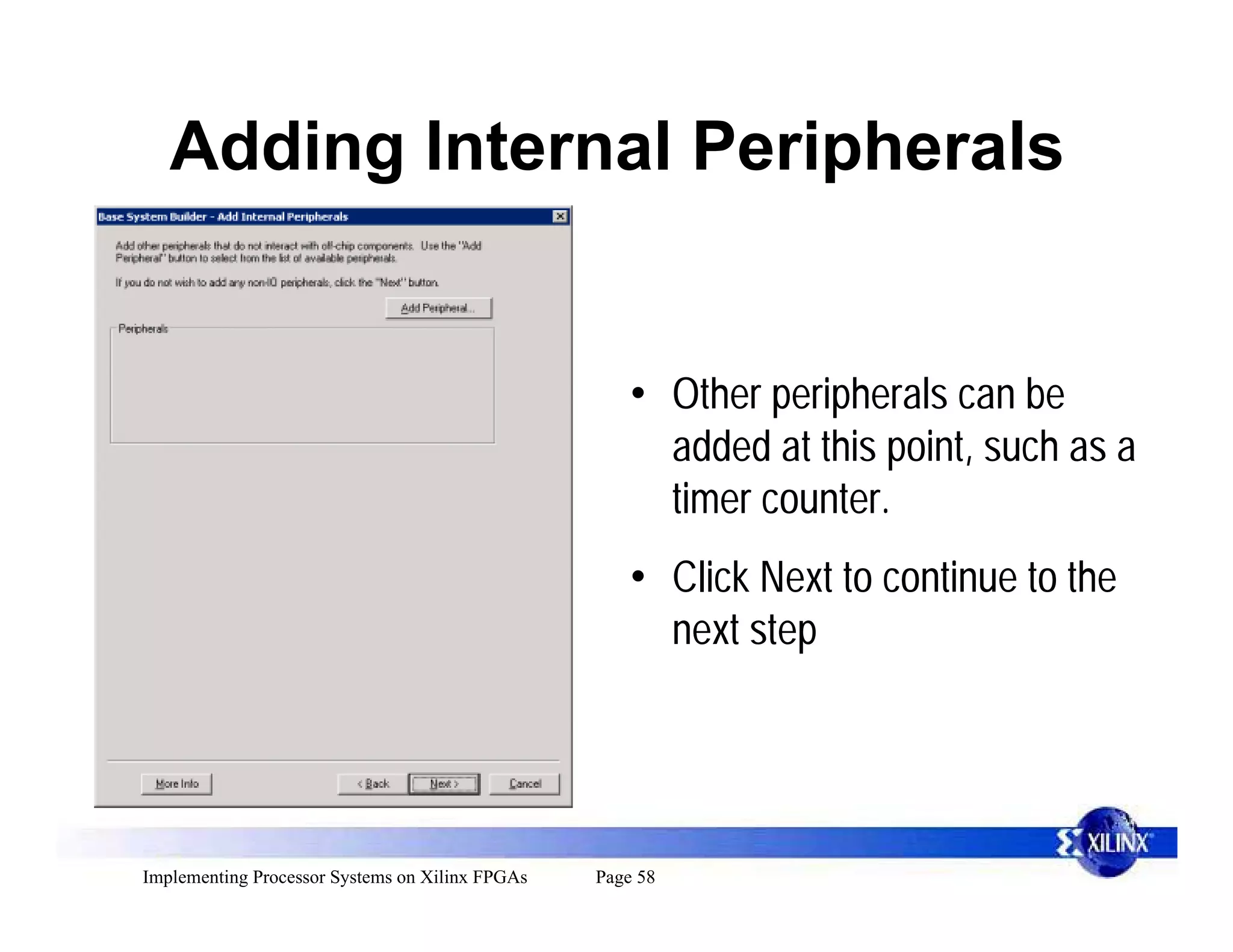 Adding Internal Peripherals


                                                     • Other peripherals can be
                                                       added at this point, such as a
                                                       timer counter.
                                                     • Click Next to continue to the
                                                       next step




Implementing Processor Systems on Xilinx FPGAs   Page 58
 