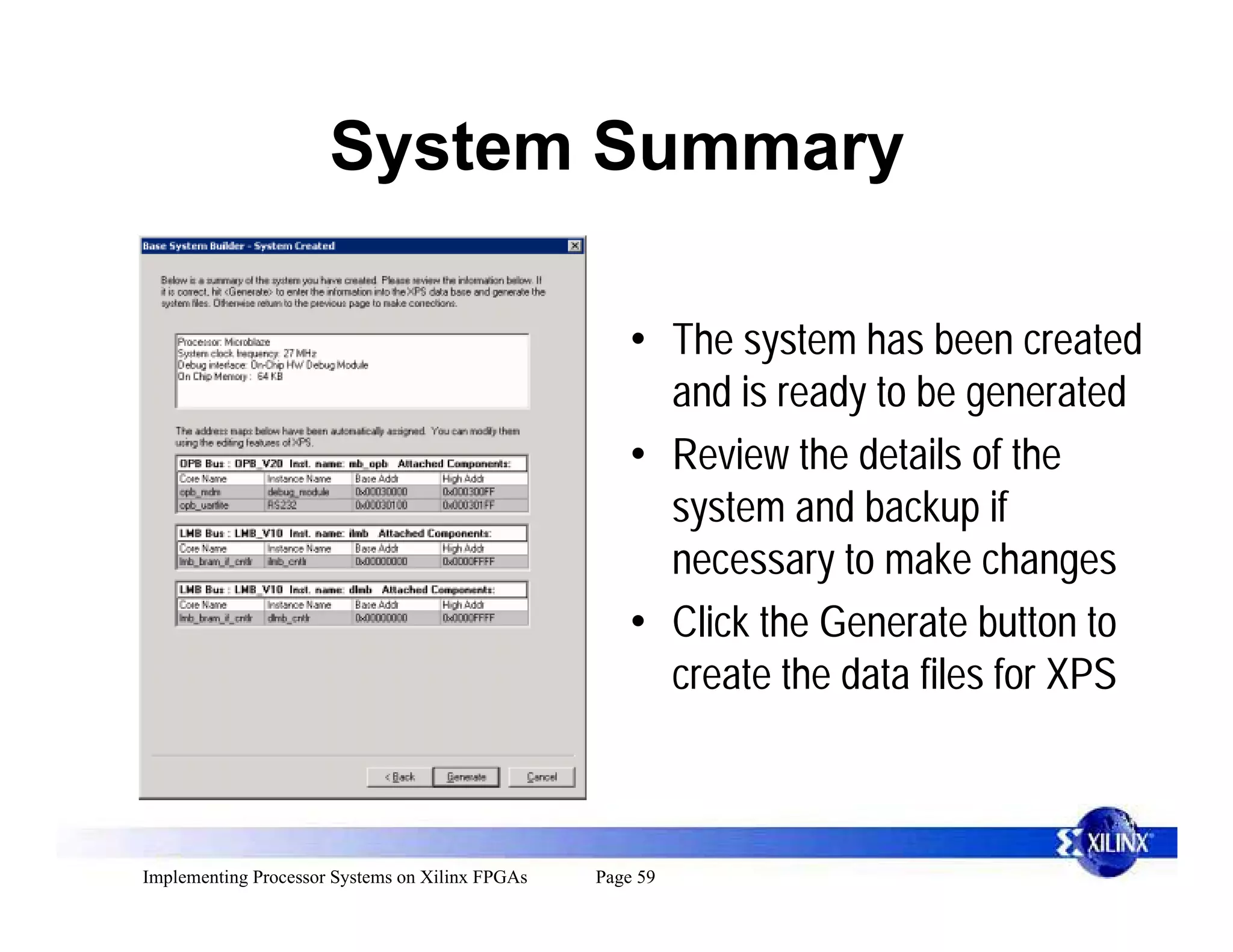 System Summary

                                                     • The system has been created
                                                       and is ready to be generated
                                                     • Review the details of the
                                                       system and backup if
                                                       necessary to make changes
                                                     • Click the Generate button to
                                                       create the data files for XPS



Implementing Processor Systems on Xilinx FPGAs   Page 59
 