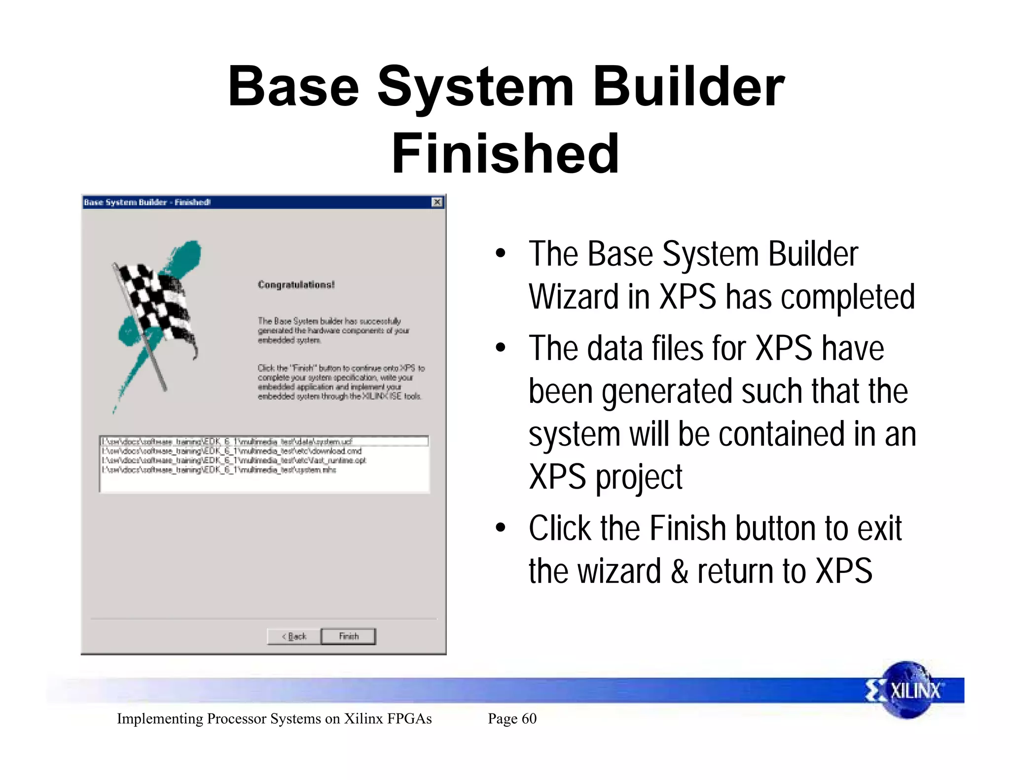 Base System Builder
                    Finished
                                                 • The Base System Builder
                                                   Wizard in XPS has completed
                                                 • The data files for XPS have
                                                   been generated such that the
                                                   system will be contained in an
                                                   XPS project
                                                 • Click the Finish button to exit
                                                   the wizard & return to XPS


Implementing Processor Systems on Xilinx FPGAs   Page 60
 
