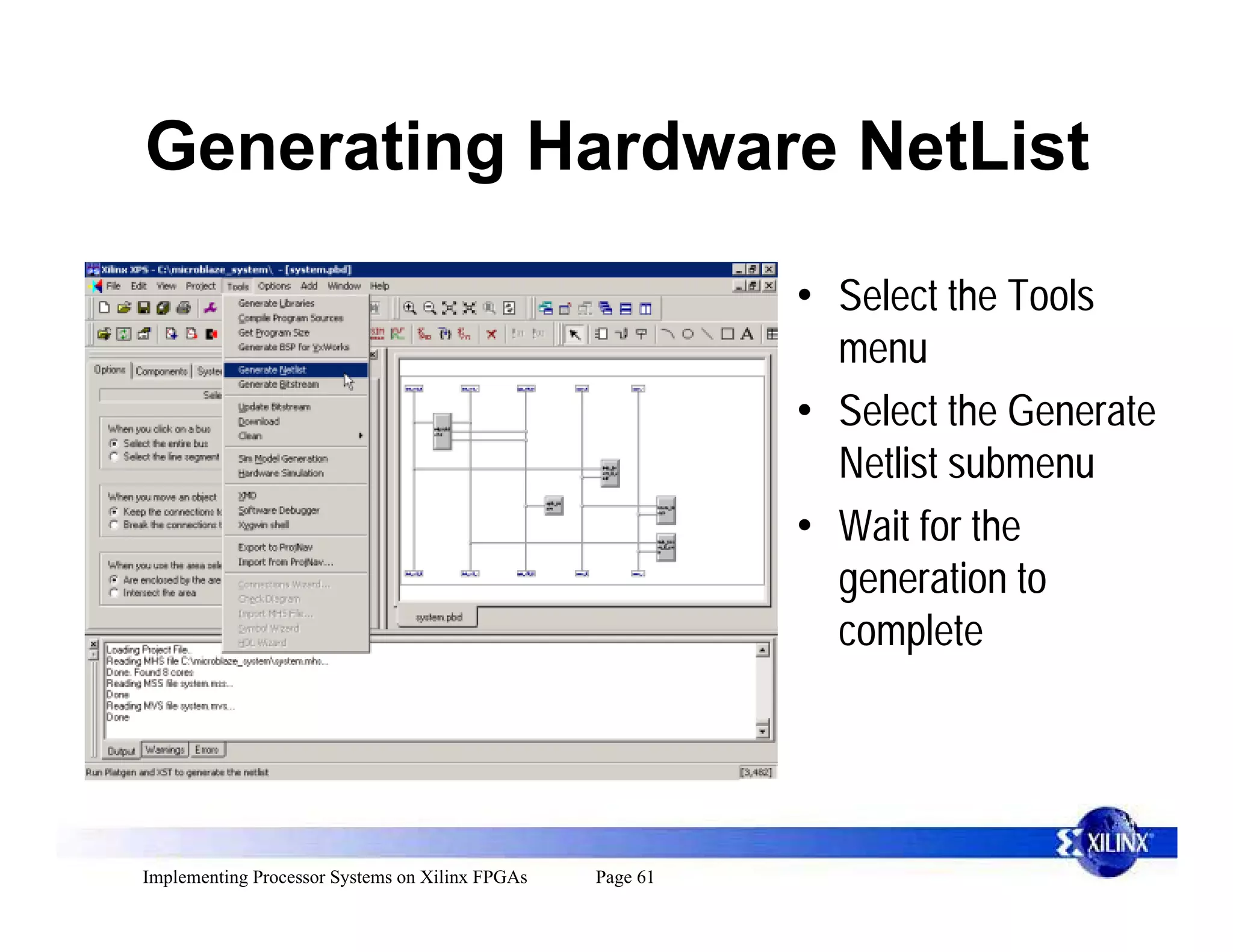 Generating Hardware NetList

                                                           • Select the Tools
                                                             menu
                                                           • Select the Generate
                                                             Netlist submenu
                                                           • Wait for the
                                                             generation to
                                                             complete




Implementing Processor Systems on Xilinx FPGAs   Page 61
 
