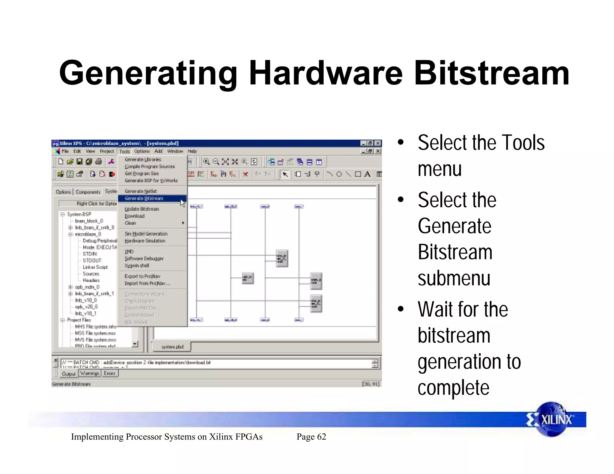 Generating Hardware Bitstream
                                                           • Select the Tools
                                                             menu
                                                           • Select the
                                                             Generate
                                                             Bitstream
                                                             submenu
                                                           • Wait for the
                                                             bitstream
                                                             generation to
                                                             complete

Implementing Processor Systems on Xilinx FPGAs   Page 62
 