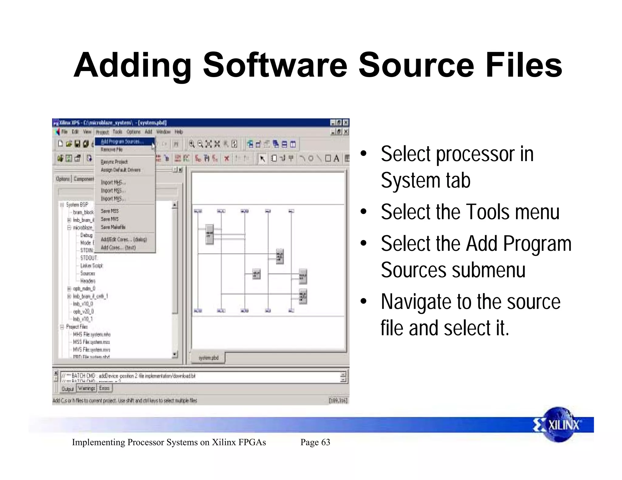 Adding Software Source Files

                                                           • Select processor in
                                                             System tab
                                                           • Select the Tools menu
                                                           • Select the Add Program
                                                             Sources submenu
                                                           • Navigate to the source
                                                             file and select it.




Implementing Processor Systems on Xilinx FPGAs   Page 63
 