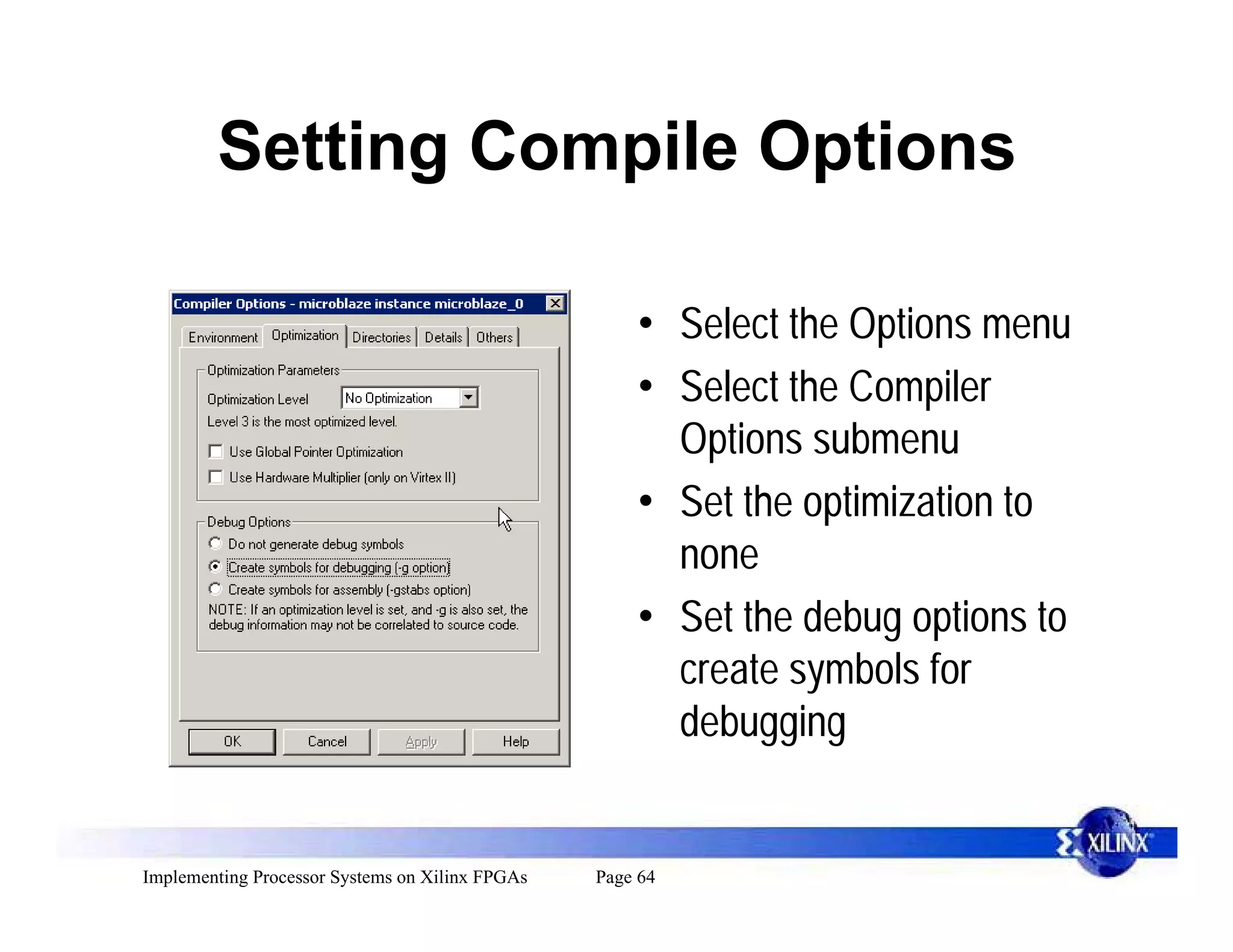Setting Compile Options

                                                     • Select the Options menu
                                                     • Select the Compiler
                                                       Options submenu
                                                     • Set the optimization to
                                                       none
                                                     • Set the debug options to
                                                       create symbols for
                                                       debugging


Implementing Processor Systems on Xilinx FPGAs   Page 64
 