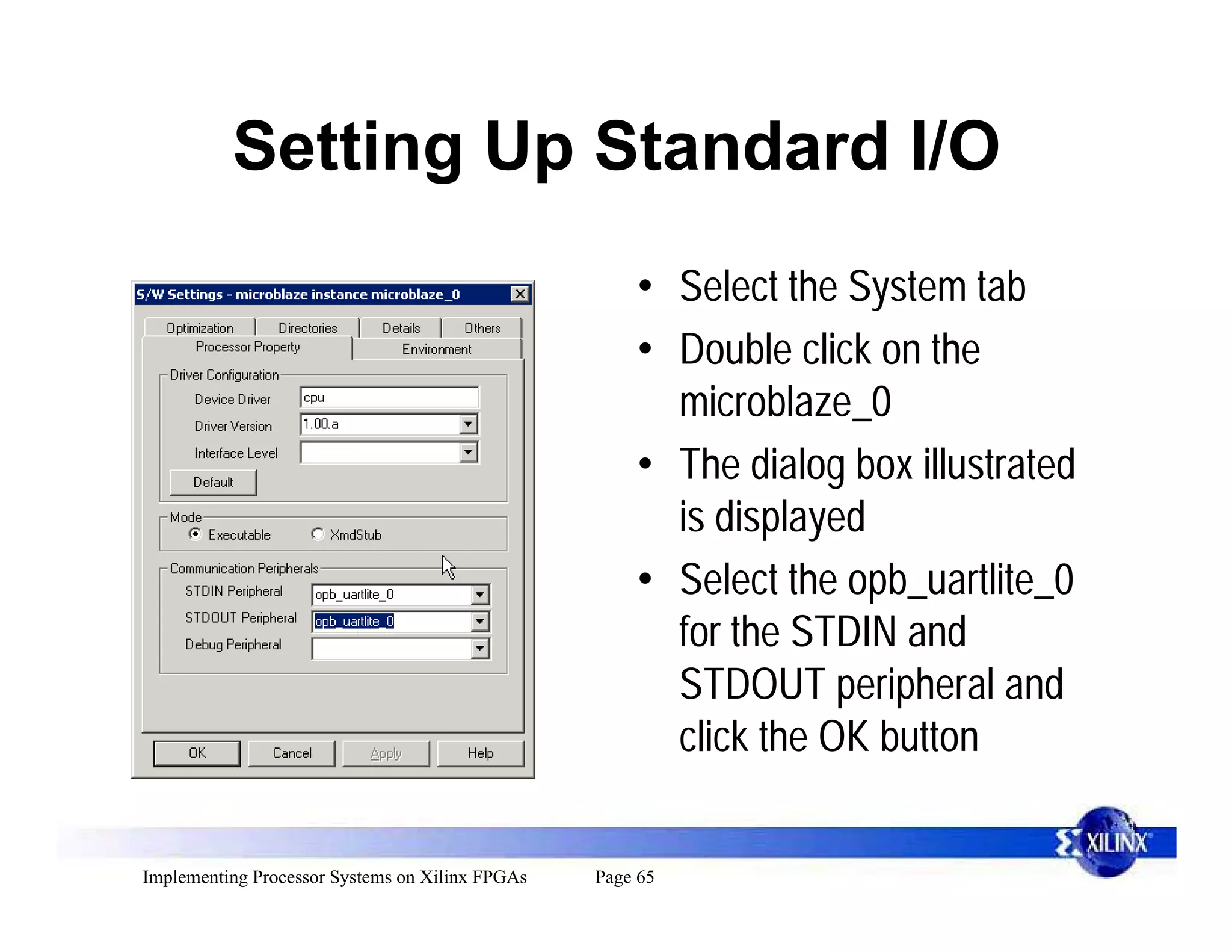 Setting Up Standard I/O
                                                     • Select the System tab
                                                     • Double click on the
                                                       microblaze_0
                                                     • The dialog box illustrated
                                                       is displayed
                                                     • Select the opb_uartlite_0
                                                       for the STDIN and
                                                       STDOUT peripheral and
                                                       click the OK button


Implementing Processor Systems on Xilinx FPGAs   Page 65
 