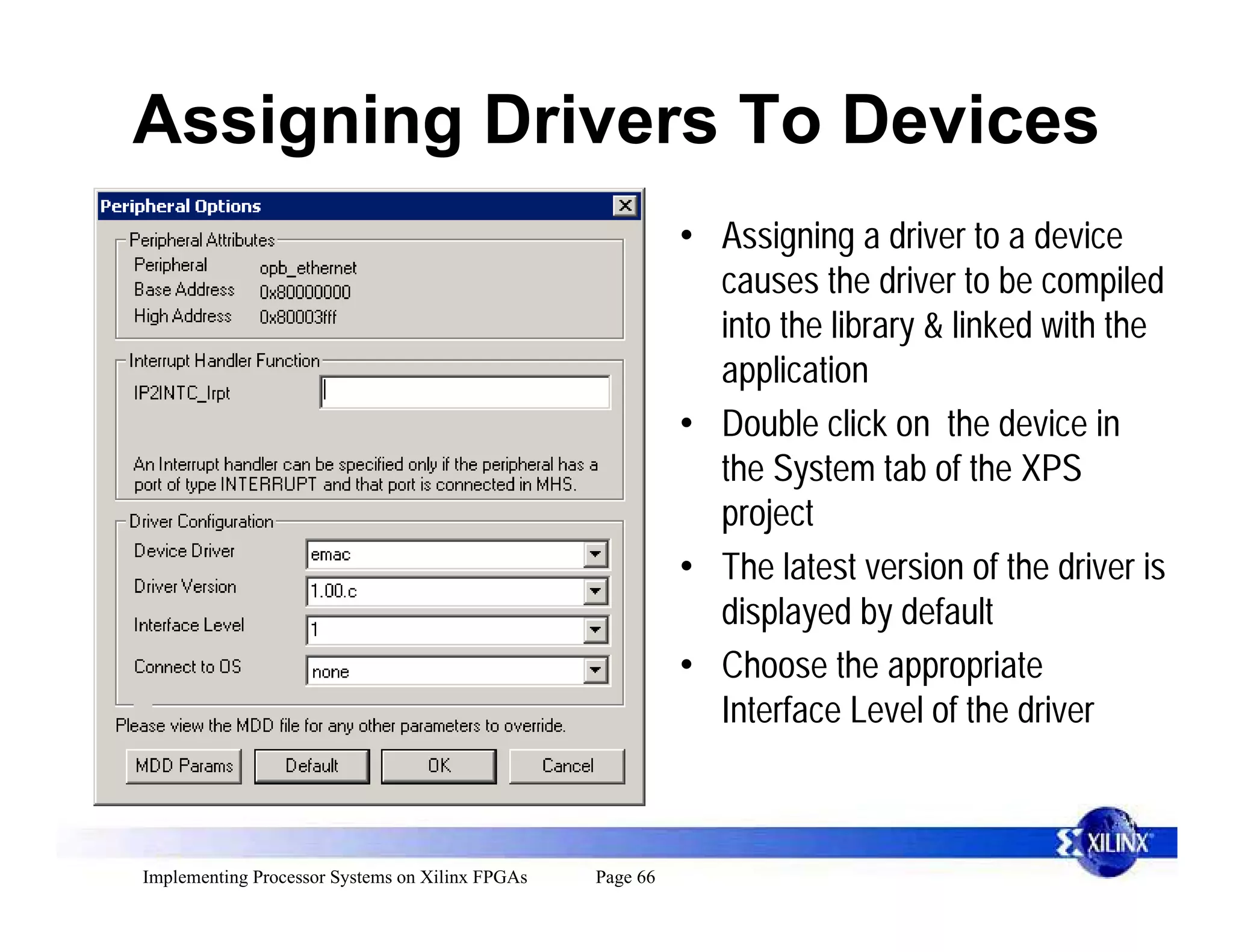 Assigning Drivers To Devices
                                                           • Assigning a driver to a device
                                                             causes the driver to be compiled
                                                             into the library & linked with the
                                                             application
                                                           • Double click on the device in
                                                             the System tab of the XPS
                                                             project
                                                           • The latest version of the driver is
                                                             displayed by default
                                                           • Choose the appropriate
                                                             Interface Level of the driver



Implementing Processor Systems on Xilinx FPGAs   Page 66
 