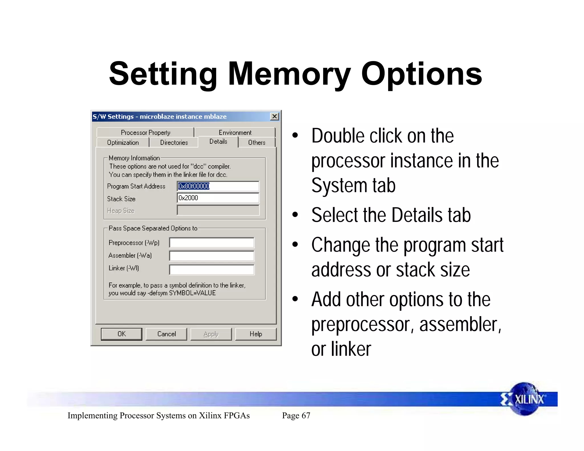 Setting Memory Options
                                                   • Double click on the
                                                     processor instance in the
                                                     System tab
                                                   • Select the Details tab
                                                   • Change the program start
                                                     address or stack size
                                                   • Add other options to the
                                                     preprocessor, assembler,
                                                     or linker


Implementing Processor Systems on Xilinx FPGAs   Page 67
 