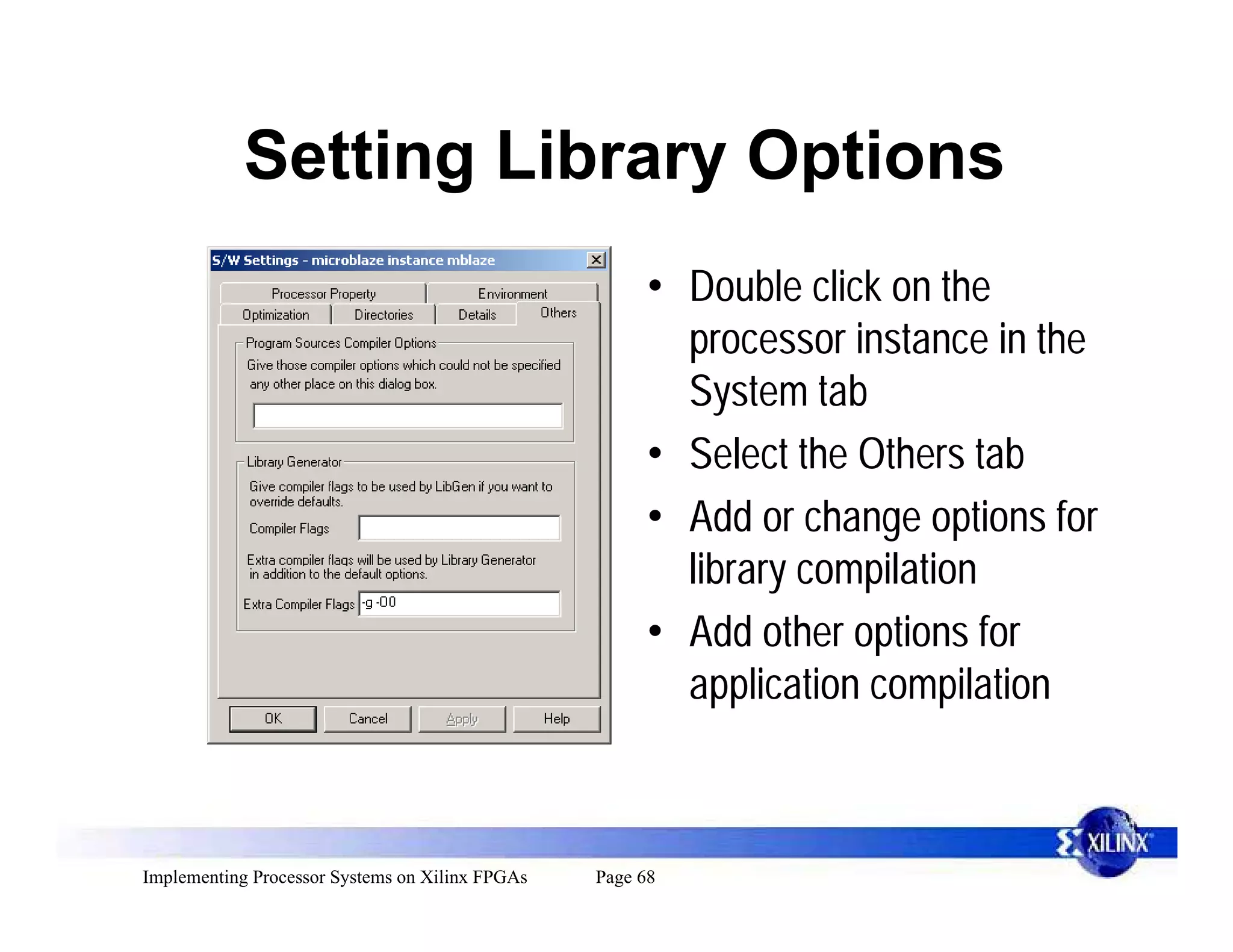Setting Library Options
                                                       • Double click on the
                                                         processor instance in the
                                                         System tab
                                                       • Select the Others tab
                                                       • Add or change options for
                                                         library compilation
                                                       • Add other options for
                                                         application compilation



Implementing Processor Systems on Xilinx FPGAs   Page 68
 