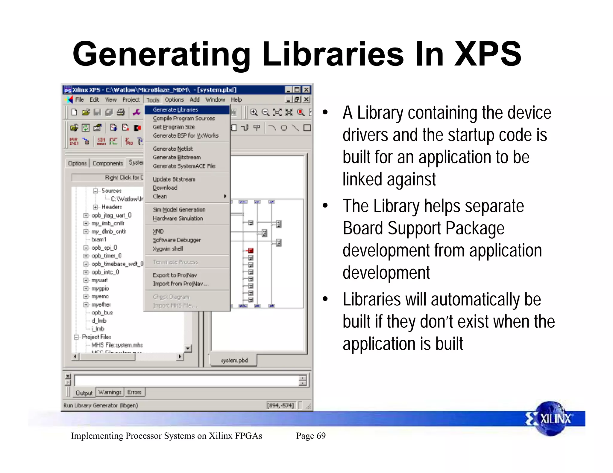 Generating Libraries In XPS
                                                       • A Library containing the device
                                                         drivers and the startup code is
                                                         built for an application to be
                                                         linked against
                                                       • The Library helps separate
                                                         Board Support Package
                                                         development from application
                                                         development
                                                       • Libraries will automatically be
                                                         built if they don’t exist when the
                                                         application is built



Implementing Processor Systems on Xilinx FPGAs   Page 69
 