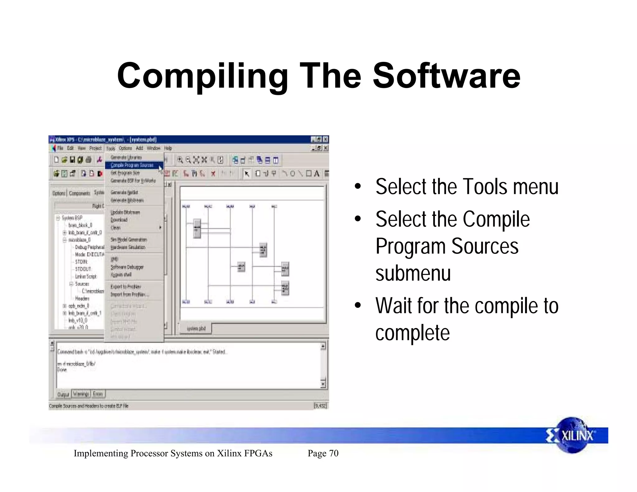 Compiling The Software


                                                           • Select the Tools menu
                                                           • Select the Compile
                                                             Program Sources
                                                             submenu
                                                           • Wait for the compile to
                                                             complete




Implementing Processor Systems on Xilinx FPGAs   Page 70
 
