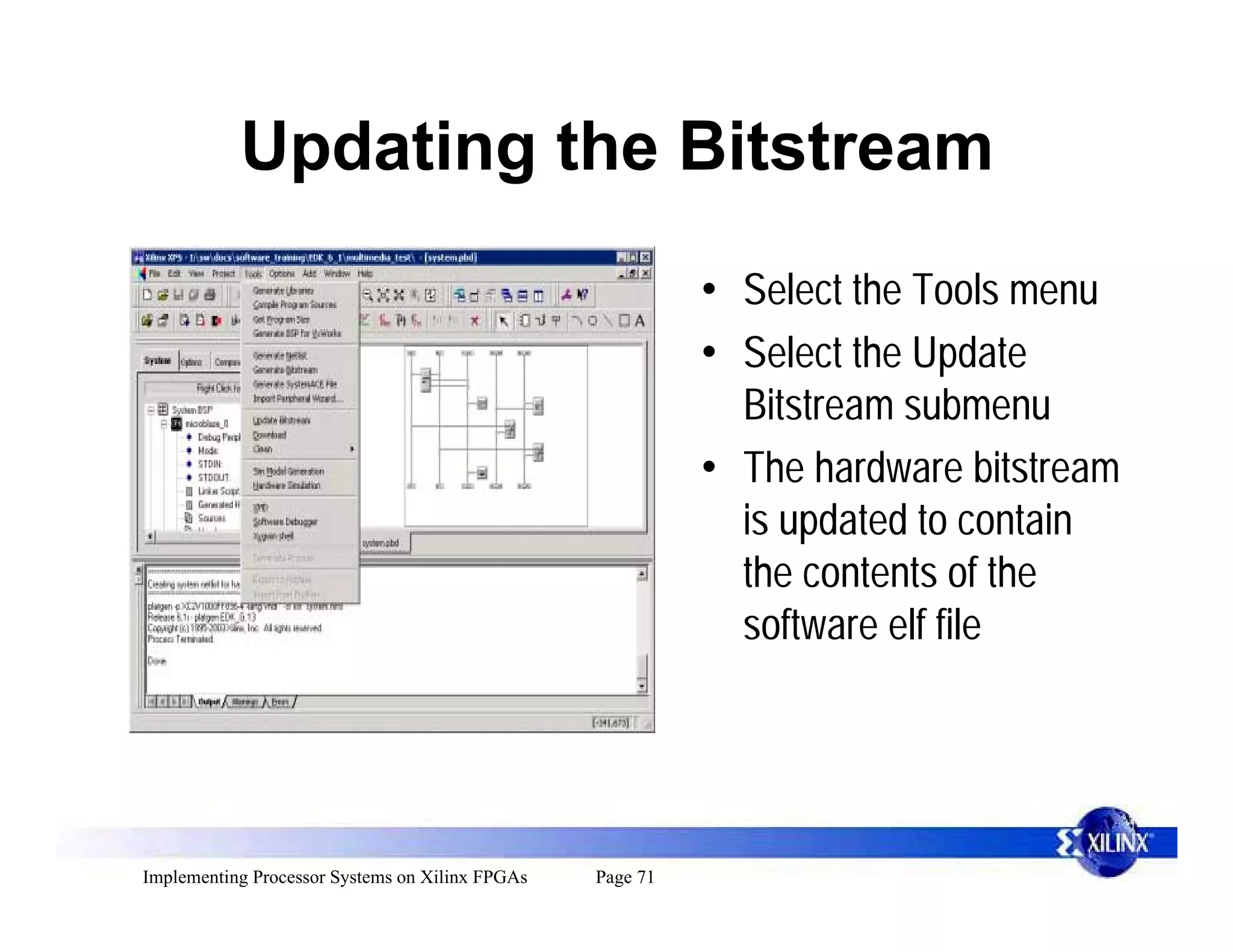 Updating the Bitstream
                                                           • Select the Tools menu
                                                           • Select the Update
                                                             Bitstream submenu
                                                           • The hardware bitstream
                                                             is updated to contain
                                                             the contents of the
                                                             software elf file




Implementing Processor Systems on Xilinx FPGAs   Page 71
 