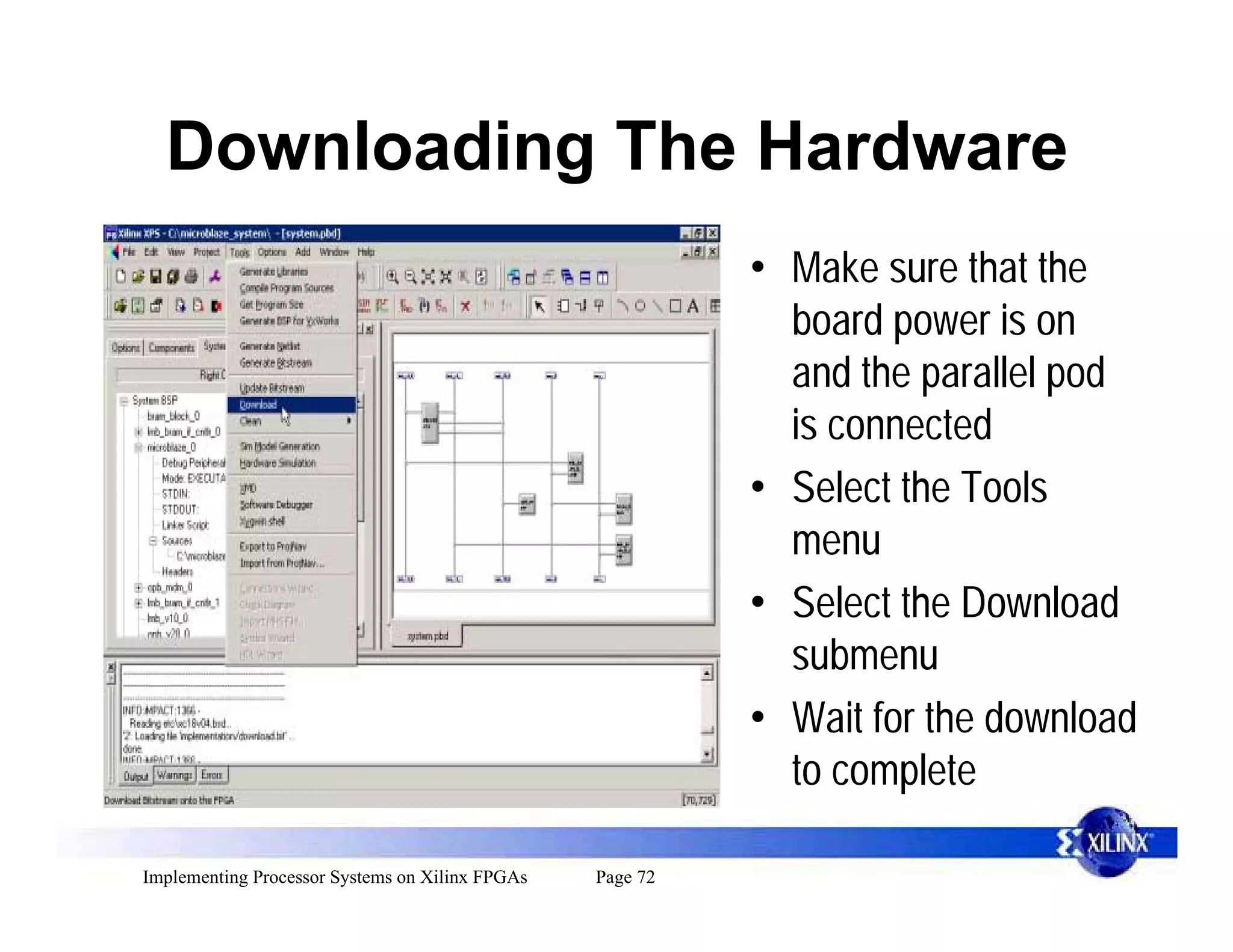 Downloading The Hardware
                                                           • Make sure that the
                                                             board power is on
                                                             and the parallel pod
                                                             is connected
                                                           • Select the Tools
                                                             menu
                                                           • Select the Download
                                                             submenu
                                                           • Wait for the download
                                                             to complete

Implementing Processor Systems on Xilinx FPGAs   Page 72
 