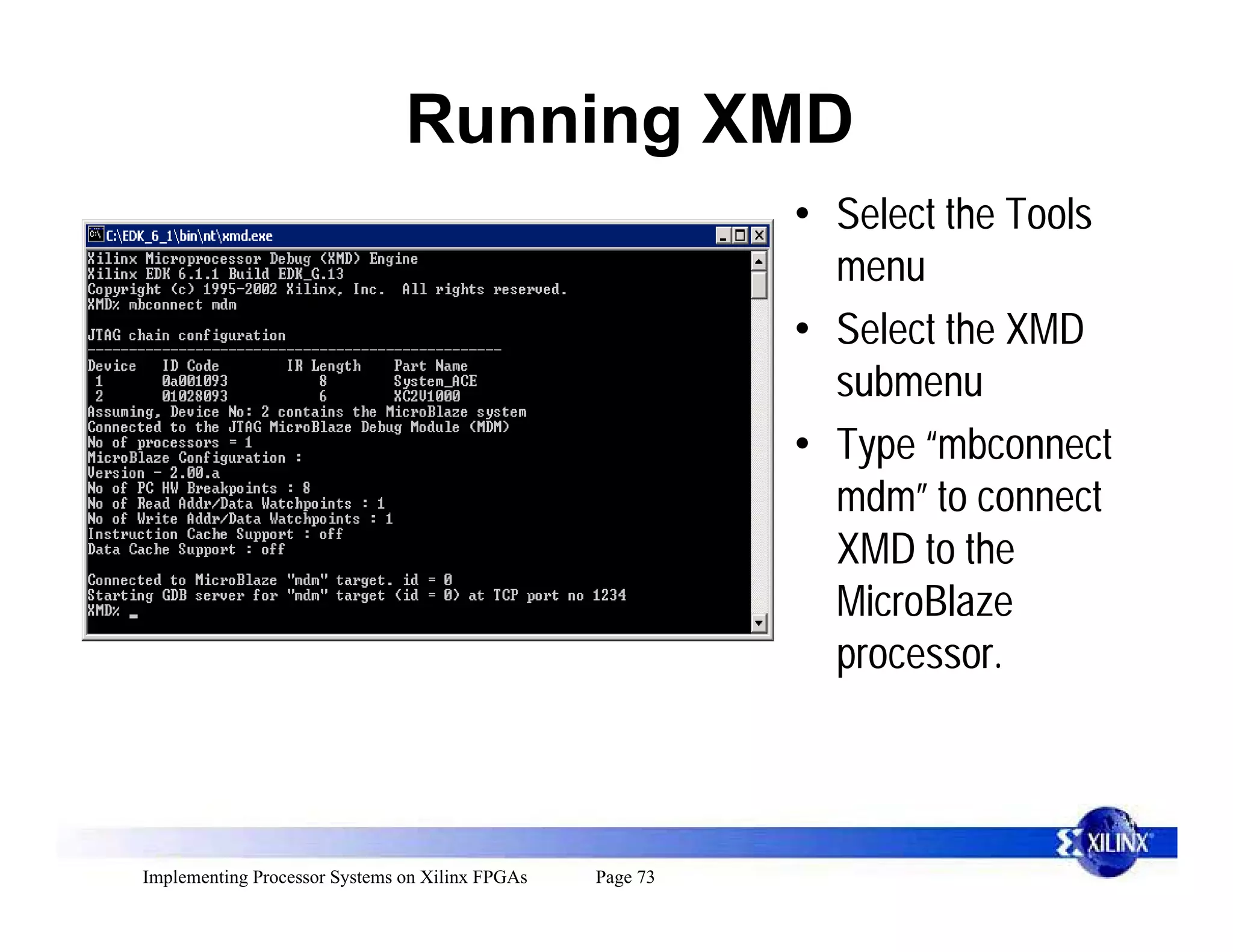 Running XMD
                                                           • Select the Tools
                                                             menu
                                                           • Select the XMD
                                                             submenu
                                                           • Type “mbconnect
                                                             mdm” to connect
                                                             XMD to the
                                                             MicroBlaze
                                                             processor.



Implementing Processor Systems on Xilinx FPGAs   Page 73
 