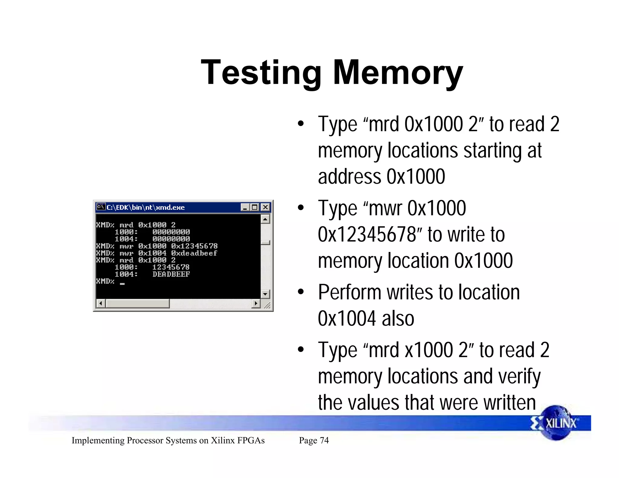Testing Memory
                                                 • Type “mrd 0x1000 2” to read 2
                                                   memory locations starting at
                                                   address 0x1000
                                                 • Type “mwr 0x1000
                                                   0x12345678” to write to
                                                   memory location 0x1000
                                                 • Perform writes to location
                                                   0x1004 also
                                                 • Type “mrd x1000 2” to read 2
                                                   memory locations and verify
                                                   the values that were written
Implementing Processor Systems on Xilinx FPGAs   Page 74
 