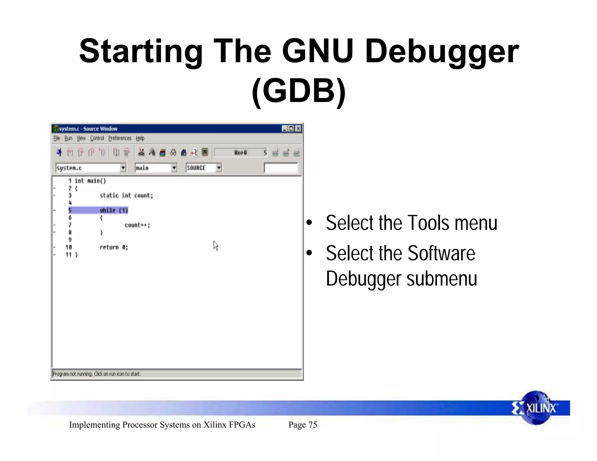Starting The GNU Debugger
             (GDB)


                                                     • Select the Tools menu
                                                     • Select the Software
                                                       Debugger submenu




Implementing Processor Systems on Xilinx FPGAs   Page 75
 