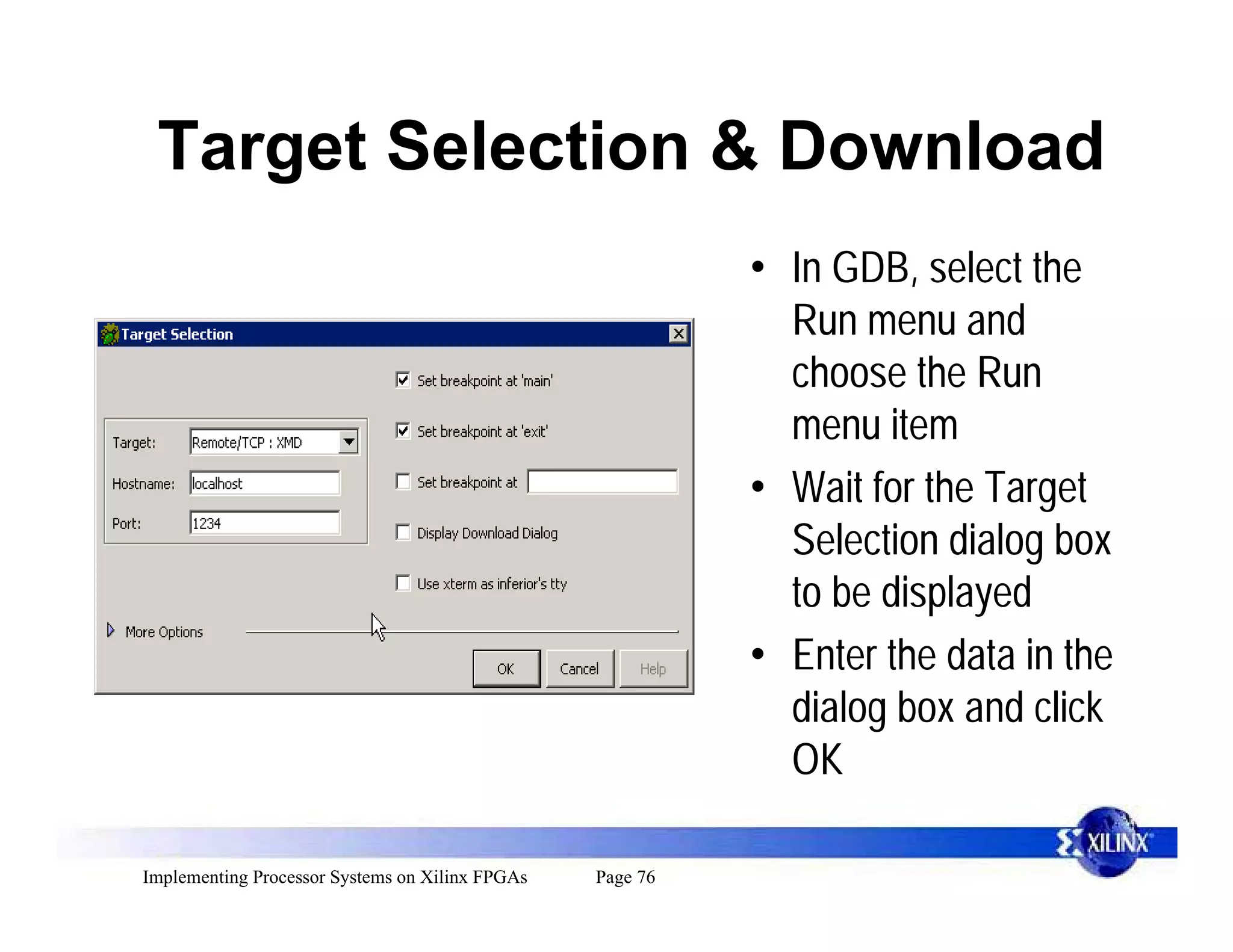 Target Selection & Download
                                                           • In GDB, select the
                                                             Run menu and
                                                             choose the Run
                                                             menu item
                                                           • Wait for the Target
                                                             Selection dialog box
                                                             to be displayed
                                                           • Enter the data in the
                                                             dialog box and click
                                                             OK

Implementing Processor Systems on Xilinx FPGAs   Page 76
 