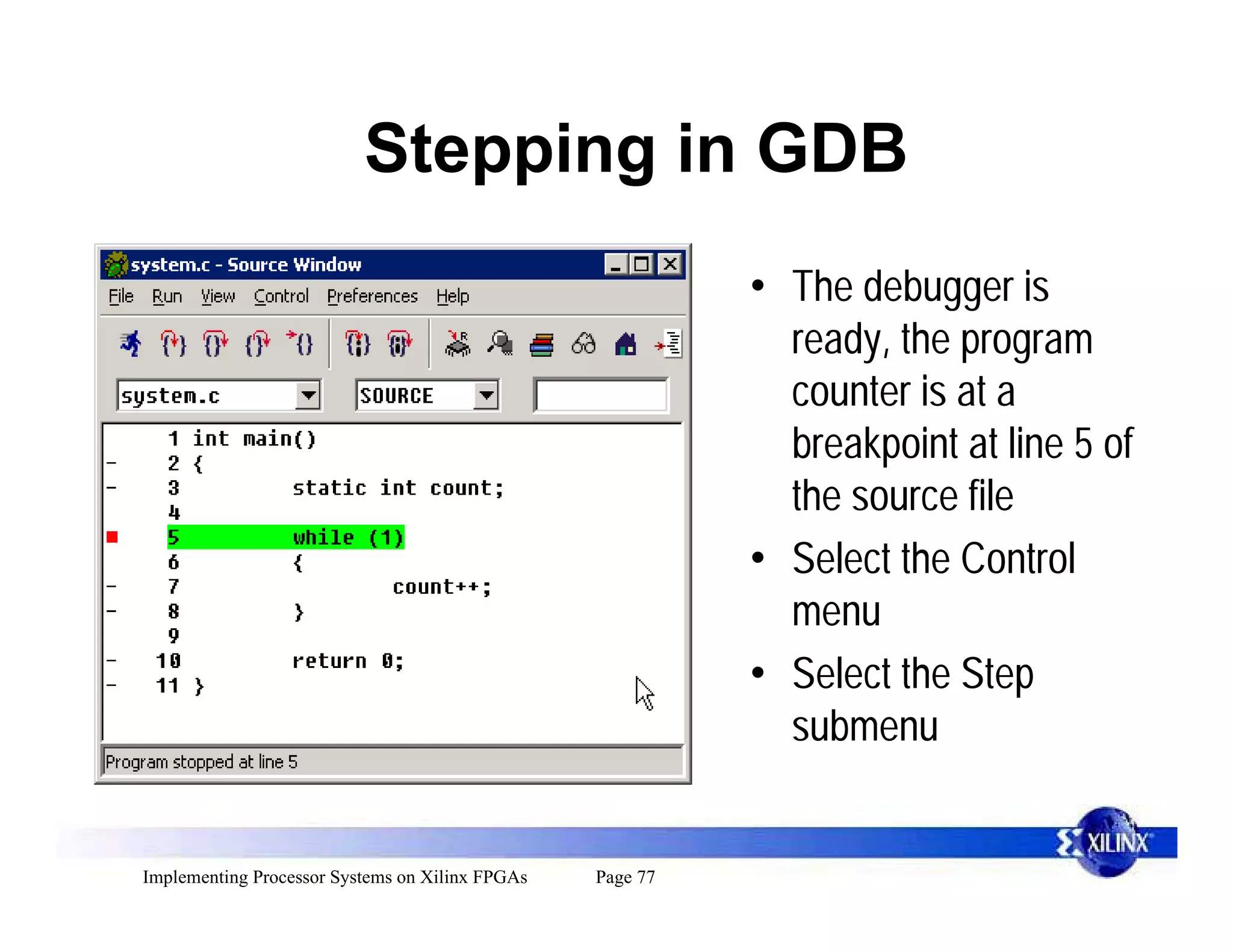 Stepping in GDB
                                                           • The debugger is
                                                             ready, the program
                                                             counter is at a
                                                             breakpoint at line 5 of
                                                             the source file
                                                           • Select the Control
                                                             menu
                                                           • Select the Step
                                                             submenu


Implementing Processor Systems on Xilinx FPGAs   Page 77
 