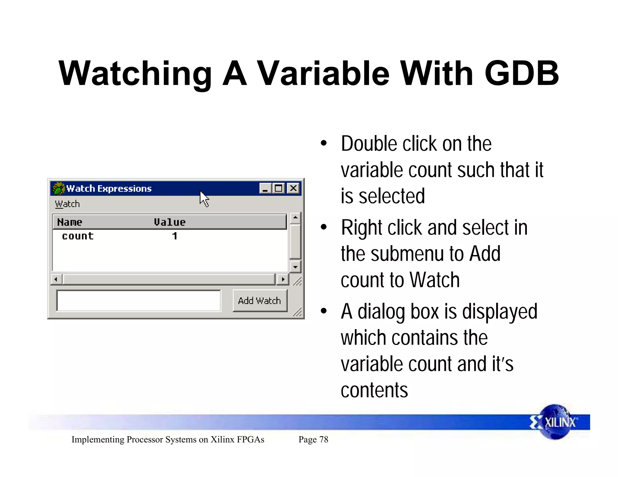Watching A Variable With GDB
                                                     • Double click on the
                                                       variable count such that it
                                                       is selected
                                                     • Right click and select in
                                                       the submenu to Add
                                                       count to Watch
                                                     • A dialog box is displayed
                                                       which contains the
                                                       variable count and it’s
                                                       contents

Implementing Processor Systems on Xilinx FPGAs   Page 78
 