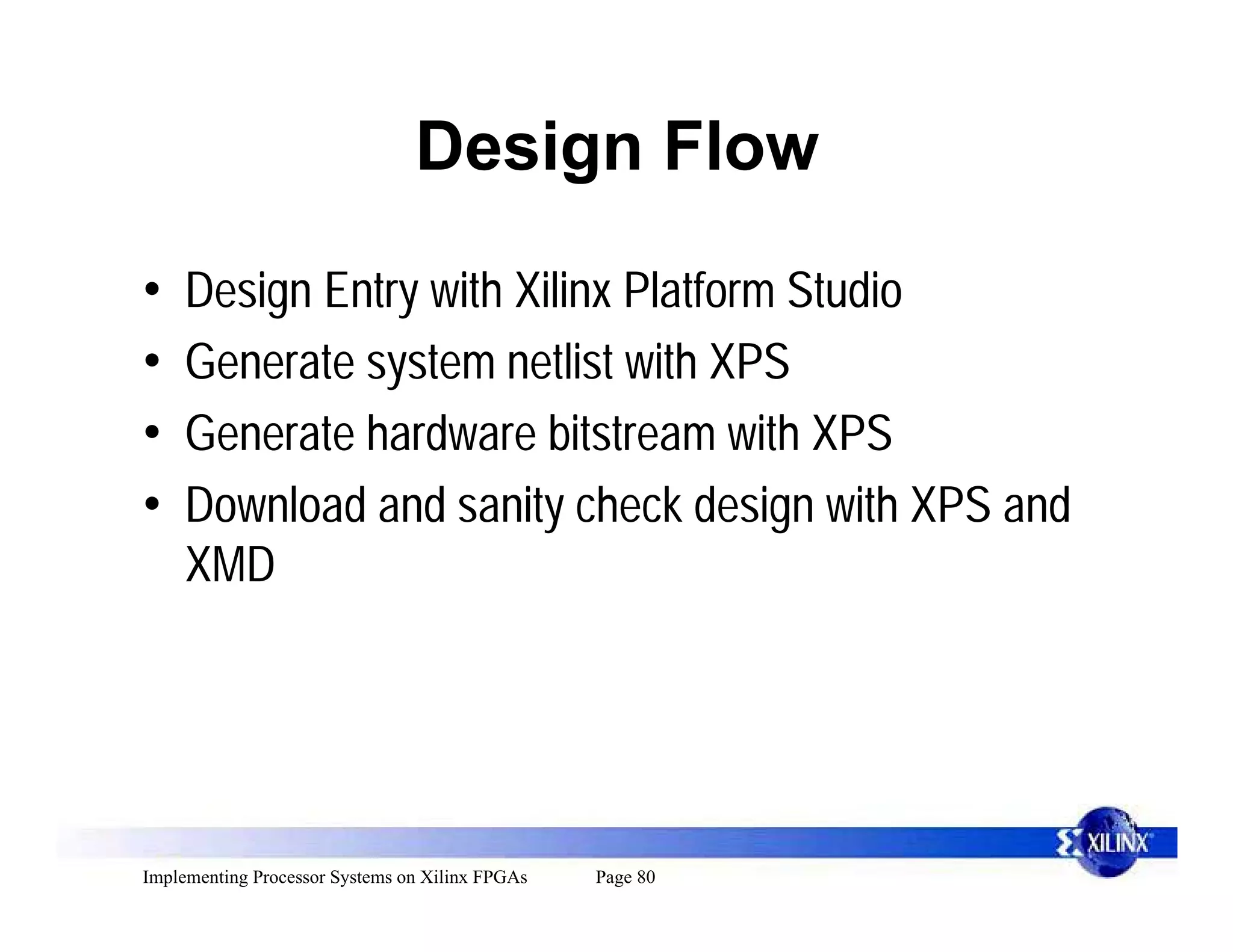 Design Flow

•    Design Entry with Xilinx Platform Studio
•    Generate system netlist with XPS
•    Generate hardware bitstream with XPS
•    Download and sanity check design with XPS and
     XMD




Implementing Processor Systems on Xilinx FPGAs   Page 80
 