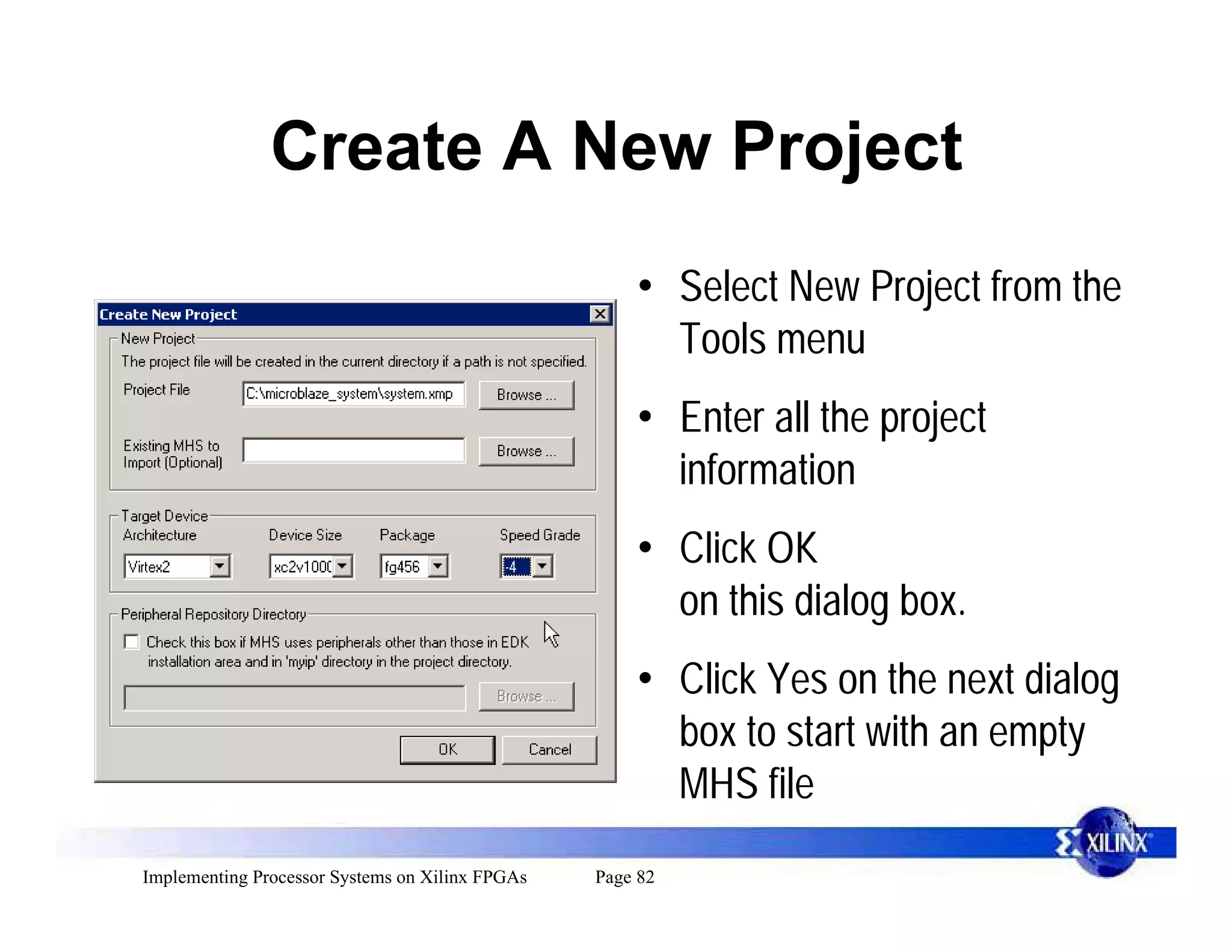 Create A New Project
                                                     • Select New Project from the
                                                       Tools menu
                                                     • Enter all the project
                                                       information
                                                     • Click OK
                                                       on this dialog box.
                                                     • Click Yes on the next dialog
                                                       box to start with an empty
                                                       MHS file
Implementing Processor Systems on Xilinx FPGAs   Page 82
 