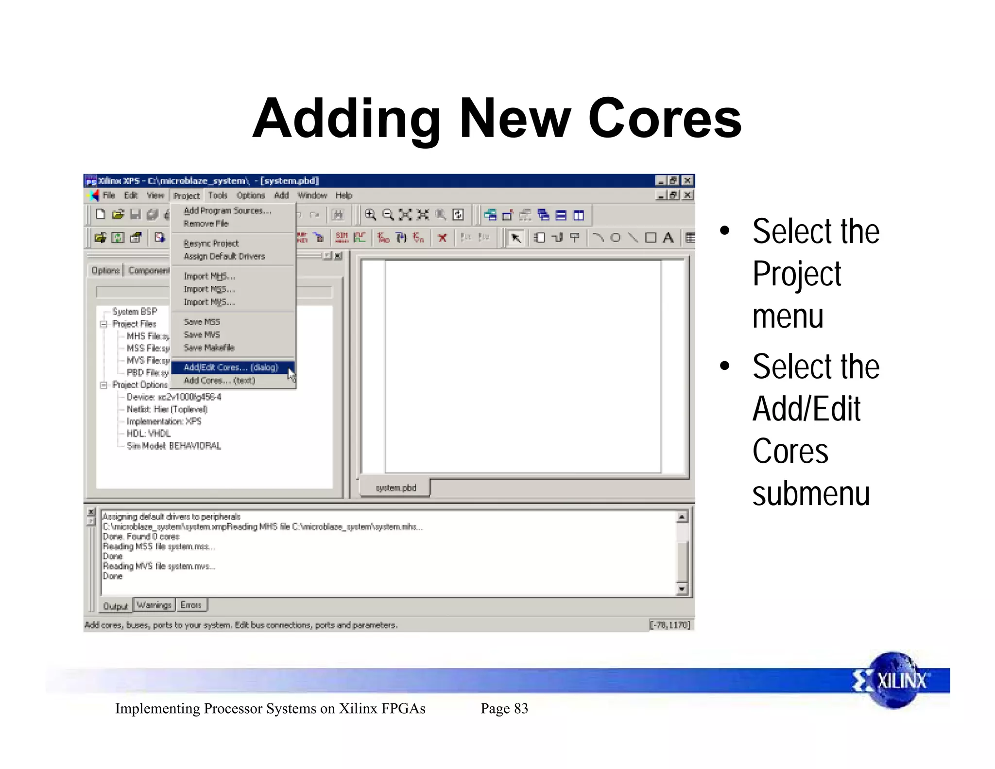 Adding New Cores
                                                           • Select the
                                                             Project
                                                             menu
                                                           • Select the
                                                             Add/Edit
                                                             Cores
                                                             submenu




Implementing Processor Systems on Xilinx FPGAs   Page 83
 