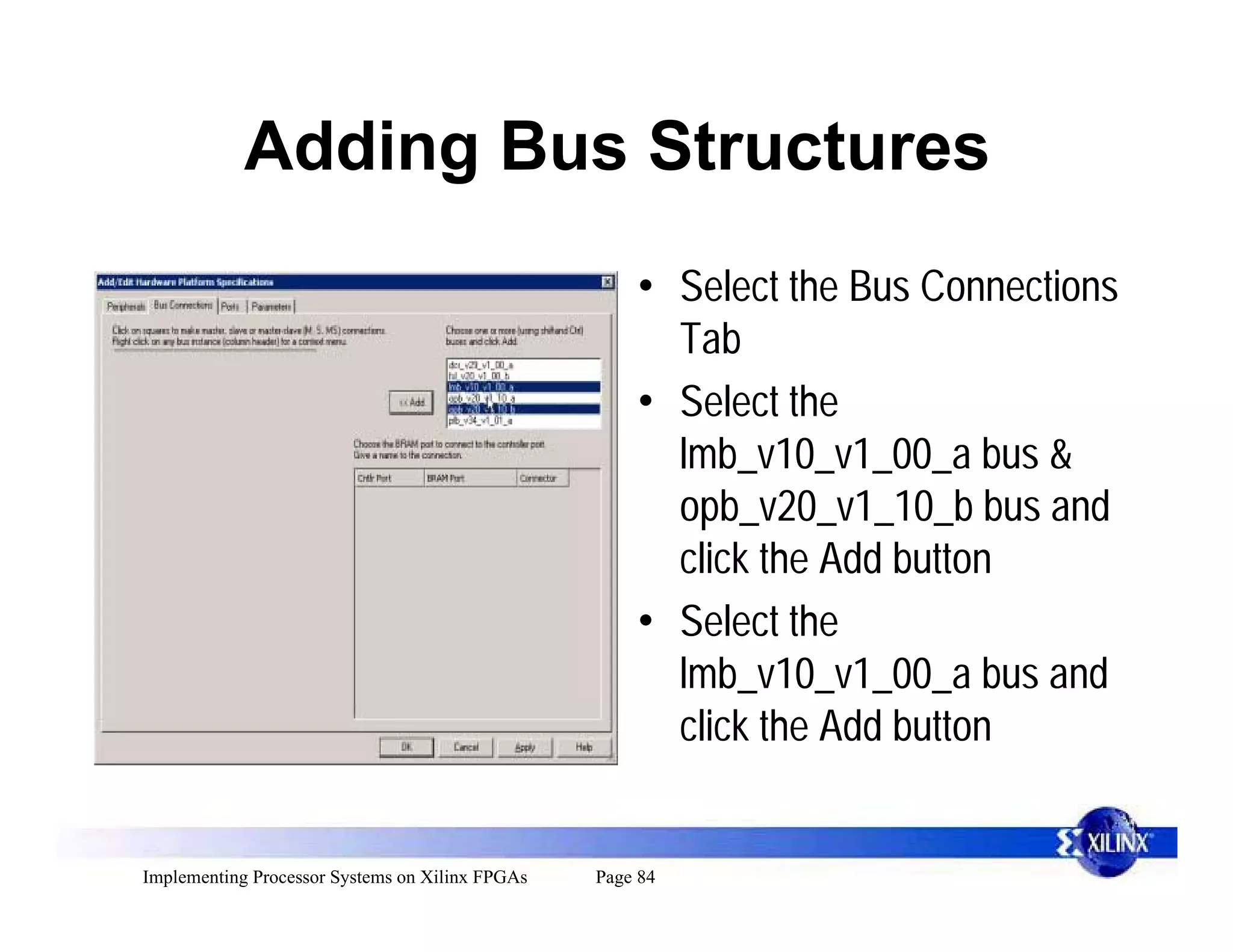 Adding Bus Structures
                                                     • Select the Bus Connections
                                                       Tab
                                                     • Select the
                                                       lmb_v10_v1_00_a bus &
                                                       opb_v20_v1_10_b bus and
                                                       click the Add button
                                                     • Select the
                                                       lmb_v10_v1_00_a bus and
                                                       click the Add button


Implementing Processor Systems on Xilinx FPGAs   Page 84
 