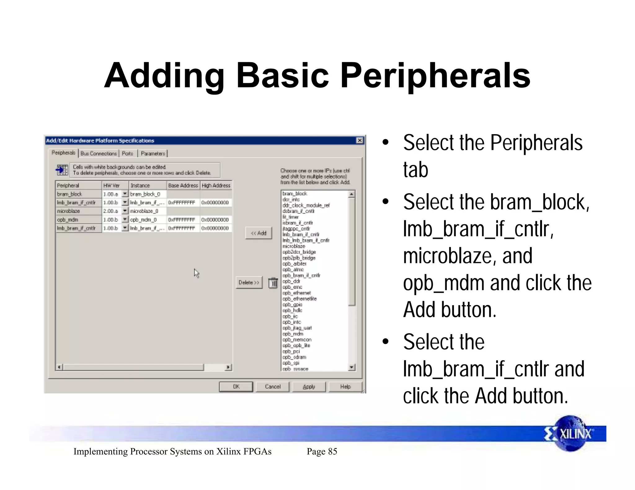 Adding Basic Peripherals
                                                           • Select the Peripherals
                                                             tab
                                                           • Select the bram_block,
                                                             lmb_bram_if_cntlr,
                                                             microblaze, and
                                                             opb_mdm and click the
                                                             Add button.
                                                           • Select the
                                                             lmb_bram_if_cntlr and
                                                             click the Add button.

Implementing Processor Systems on Xilinx FPGAs   Page 85
 