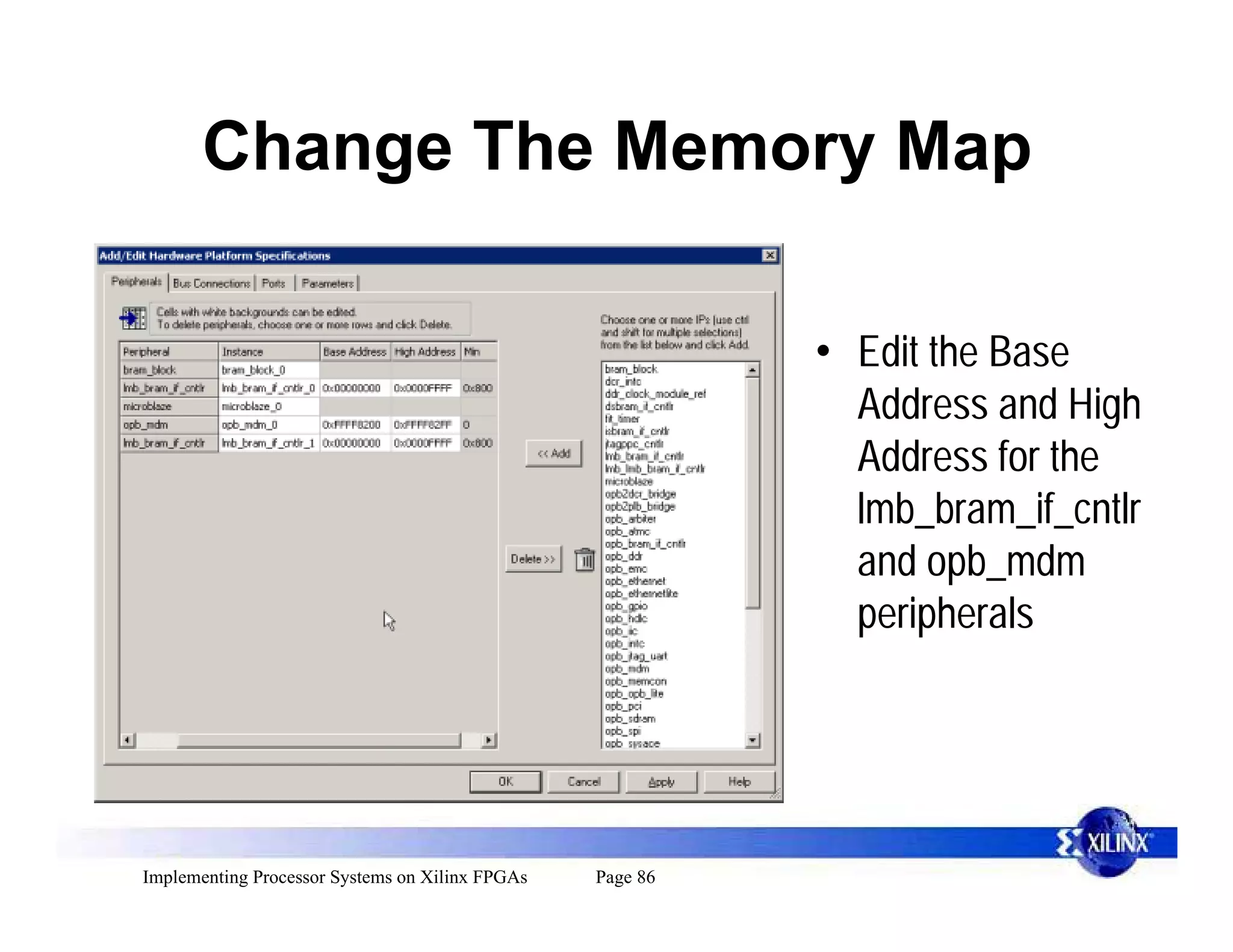 Change The Memory Map

                                                           • Edit the Base
                                                             Address and High
                                                             Address for the
                                                             lmb_bram_if_cntlr
                                                             and opb_mdm
                                                             peripherals




Implementing Processor Systems on Xilinx FPGAs   Page 86
 
