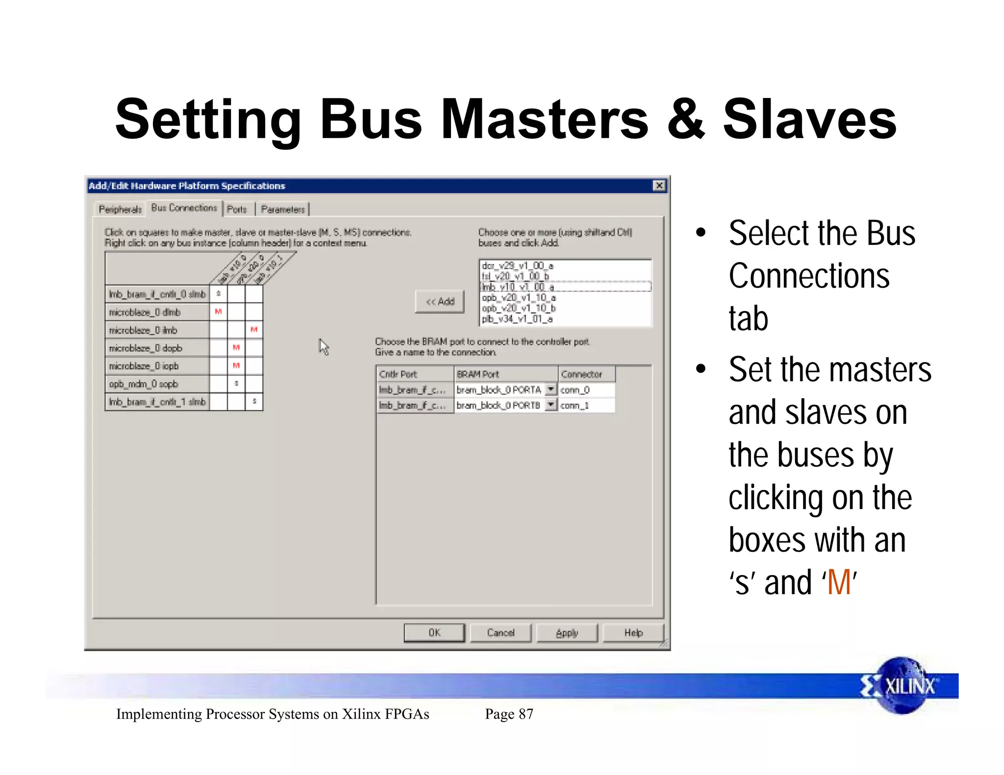 Setting Bus Masters & Slaves
                                                           • Select the Bus
                                                             Connections
                                                             tab
                                                           • Set the masters
                                                             and slaves on
                                                             the buses by
                                                             clicking on the
                                                             boxes with an
                                                             ‘s’ and ‘M’


Implementing Processor Systems on Xilinx FPGAs   Page 87
 