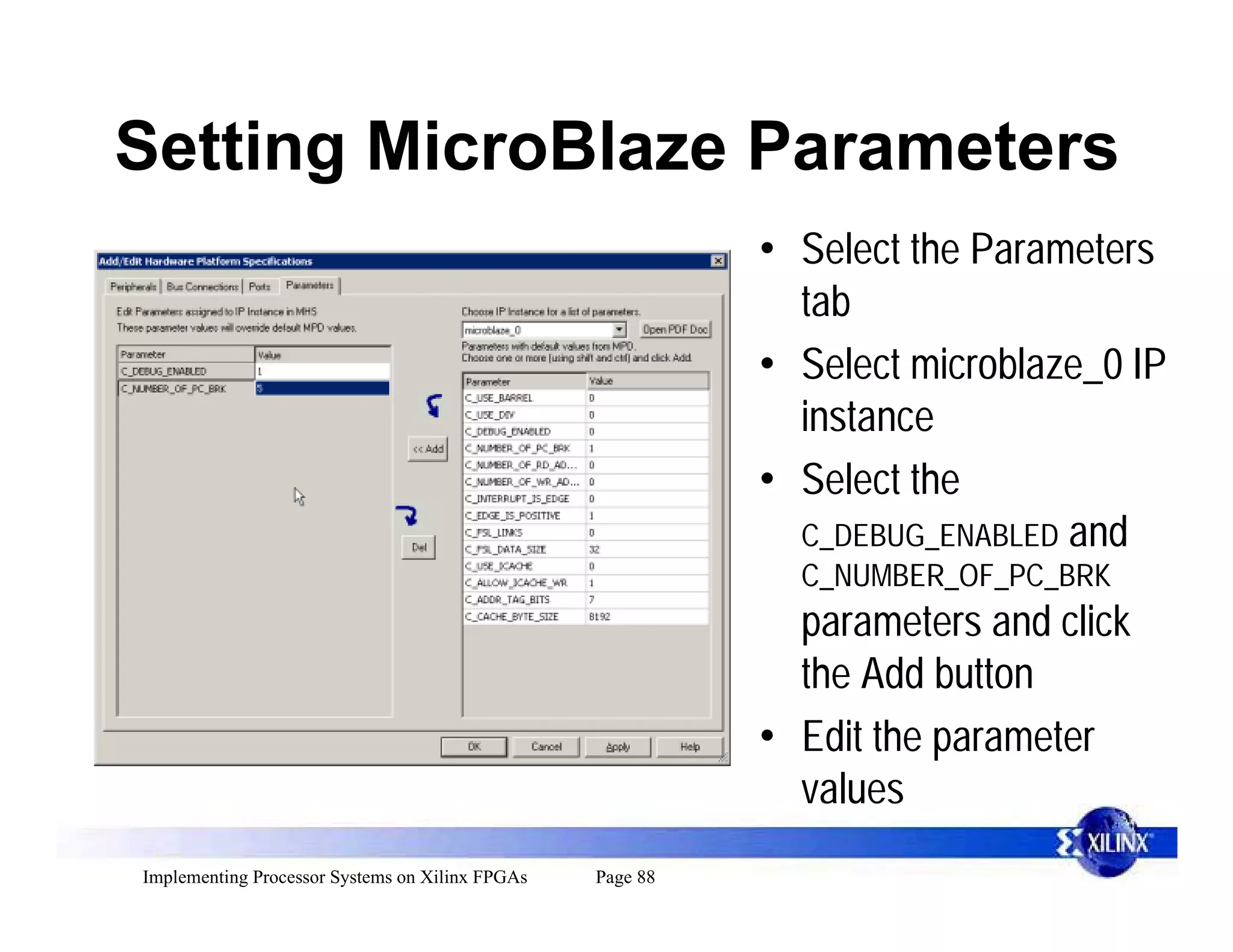 Setting MicroBlaze Parameters
                                                           • Select the Parameters
                                                             tab
                                                           • Select microblaze_0 IP
                                                             instance
                                                           • Select the
                                                             C_DEBUG_ENABLED and
                                                             C_NUMBER_OF_PC_BRK
                                                             parameters and click
                                                             the Add button
                                                           • Edit the parameter
                                                             values
Implementing Processor Systems on Xilinx FPGAs   Page 88
 