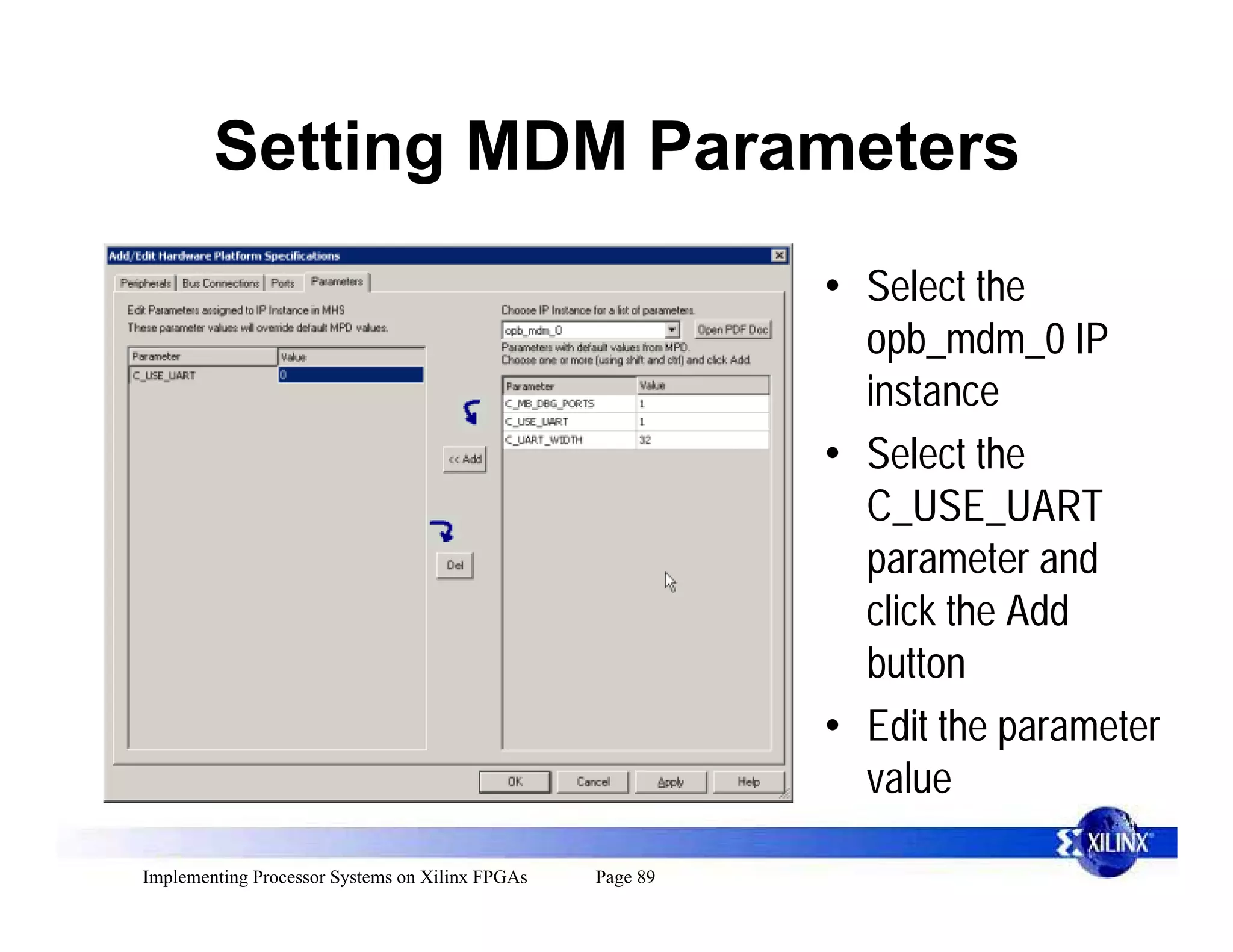 Setting MDM Parameters
                                                           • Select the
                                                             opb_mdm_0 IP
                                                             instance
                                                           • Select the
                                                             C_USE_UART
                                                             parameter and
                                                             click the Add
                                                             button
                                                           • Edit the parameter
                                                             value

Implementing Processor Systems on Xilinx FPGAs   Page 89
 