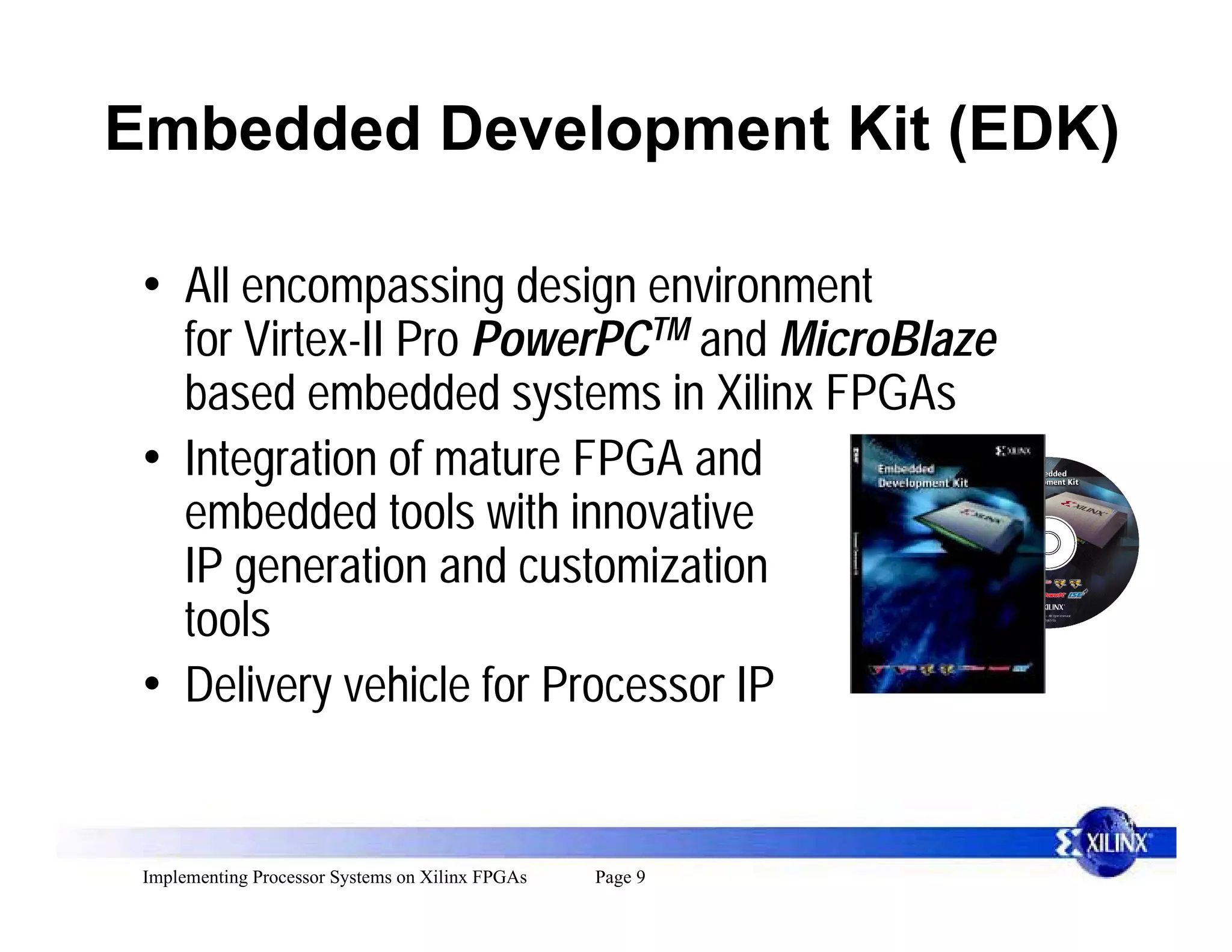 Embedded Development Kit (EDK)

 • All encompassing design environment
   for Virtex-II Pro PowerPCTM and MicroBlaze
   based embedded systems in Xilinx FPGAs
 • Integration of mature FPGA and
   embedded tools with innovative
   IP generation and customization
   tools
 • Delivery vehicle for Processor IP


 Implementing Processor Systems on Xilinx FPGAs   Page 9
 