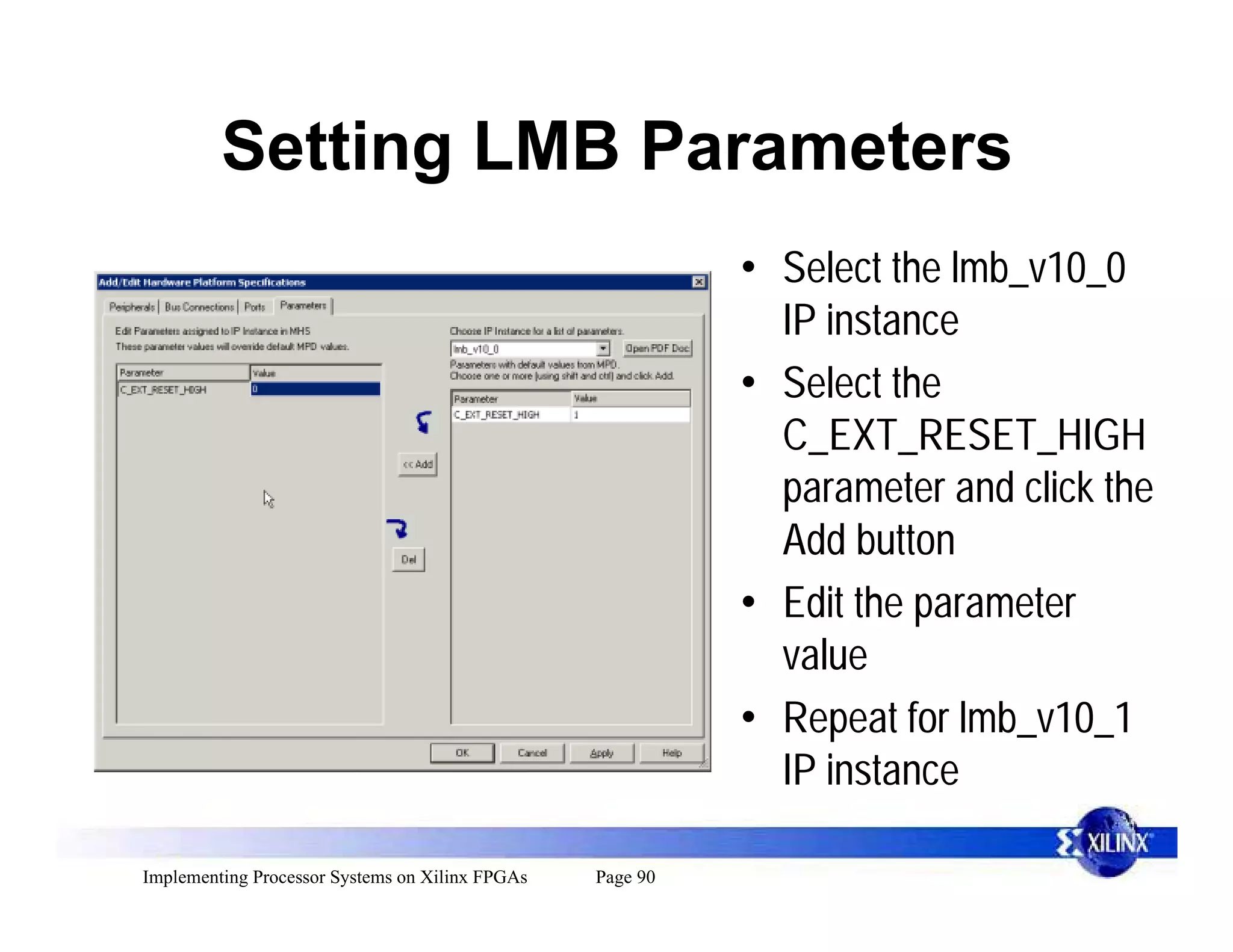 Setting LMB Parameters
                                                           • Select the lmb_v10_0
                                                             IP instance
                                                           • Select the
                                                             C_EXT_RESET_HIGH
                                                             parameter and click the
                                                             Add button
                                                           • Edit the parameter
                                                             value
                                                           • Repeat for lmb_v10_1
                                                             IP instance

Implementing Processor Systems on Xilinx FPGAs   Page 90
 