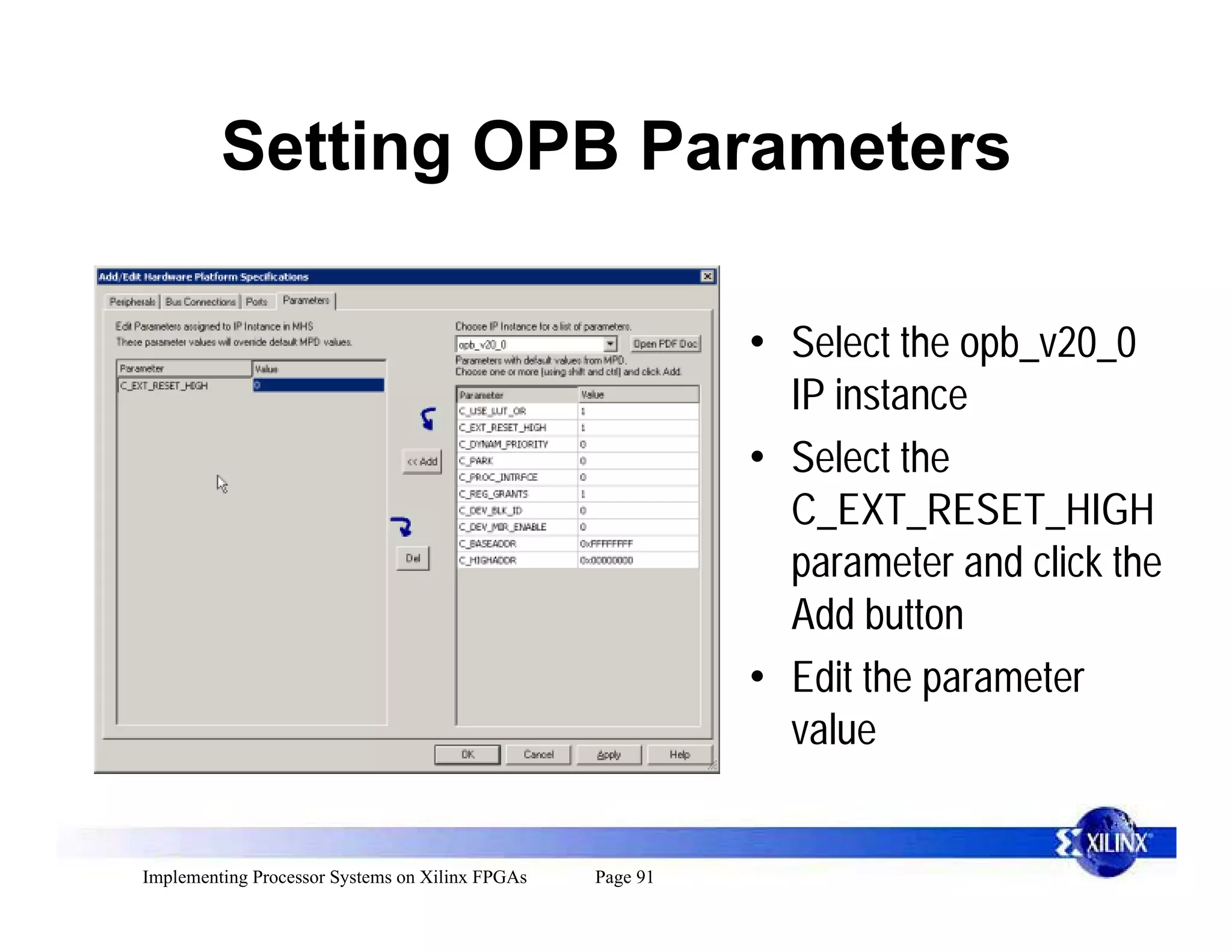 Setting OPB Parameters

                                                           • Select the opb_v20_0
                                                             IP instance
                                                           • Select the
                                                             C_EXT_RESET_HIGH
                                                             parameter and click the
                                                             Add button
                                                           • Edit the parameter
                                                             value


Implementing Processor Systems on Xilinx FPGAs   Page 91
 