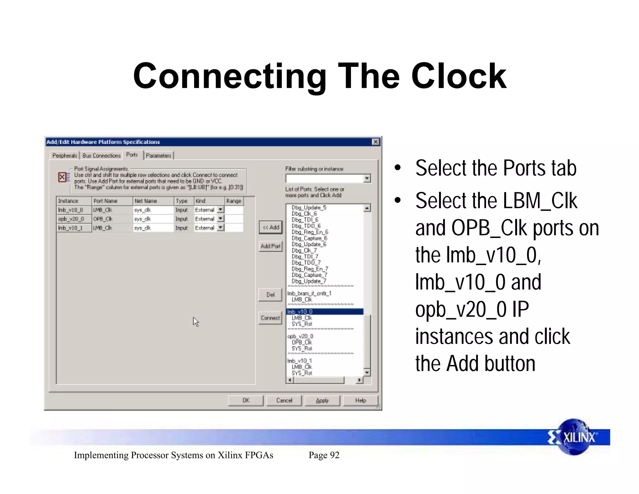 Connecting The Clock

                                                           • Select the Ports tab
                                                           • Select the LBM_Clk
                                                             and OPB_Clk ports on
                                                             the lmb_v10_0,
                                                             lmb_v10_0 and
                                                             opb_v20_0 IP
                                                             instances and click
                                                             the Add button


Implementing Processor Systems on Xilinx FPGAs   Page 92
 