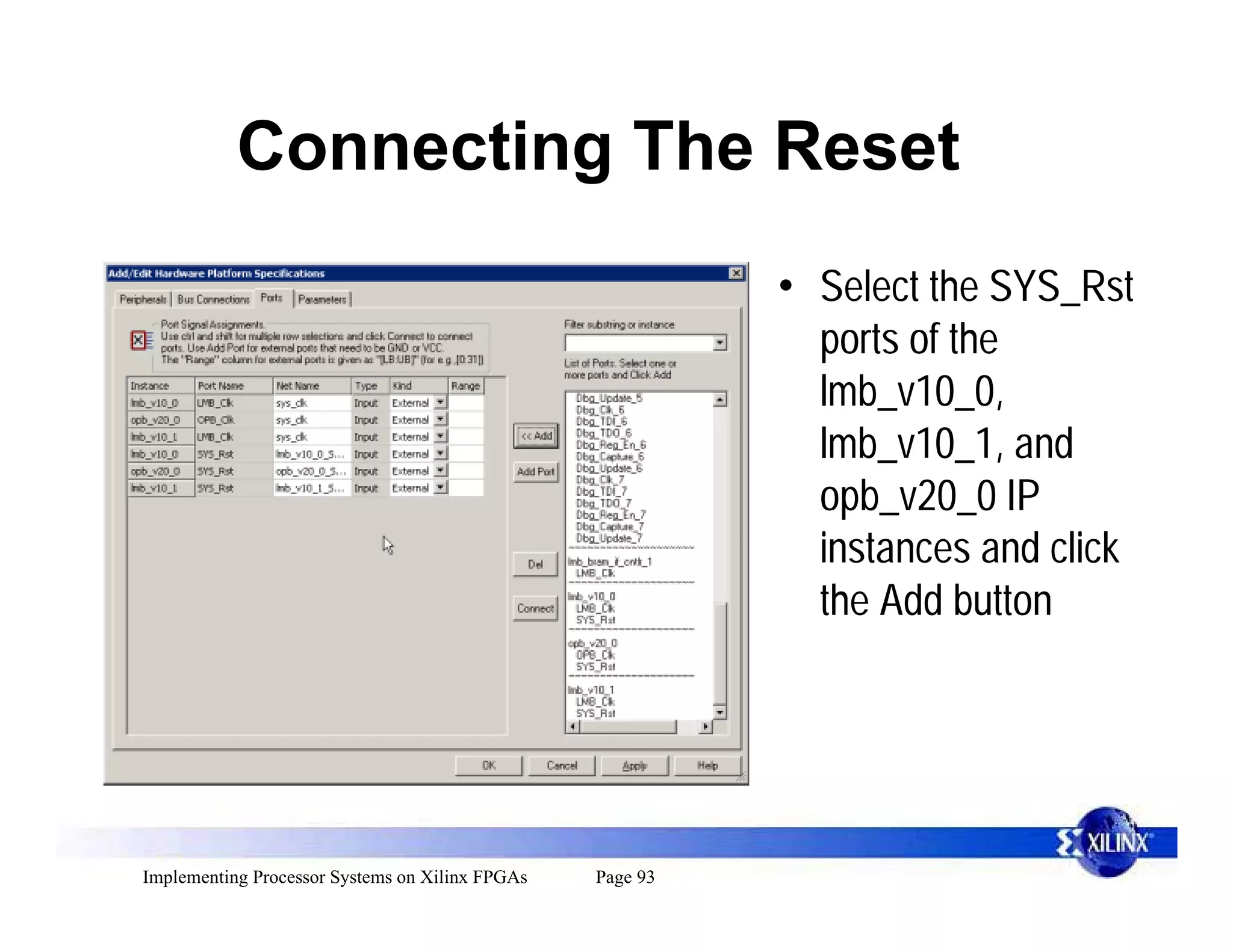 Connecting The Reset
                                                           • Select the SYS_Rst
                                                             ports of the
                                                             lmb_v10_0,
                                                             lmb_v10_1, and
                                                             opb_v20_0 IP
                                                             instances and click
                                                             the Add button




Implementing Processor Systems on Xilinx FPGAs   Page 93
 