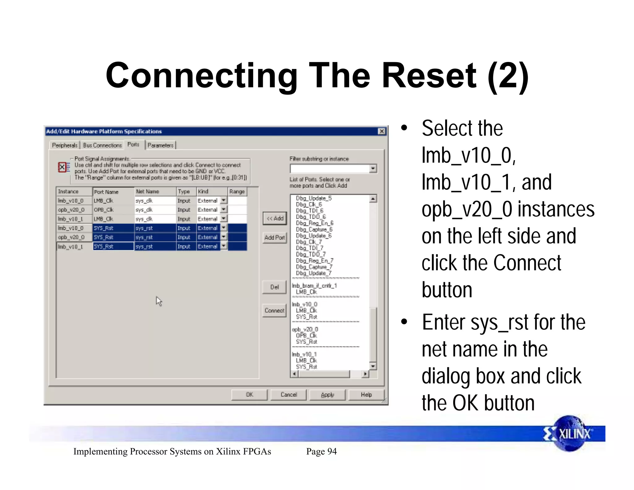 Connecting The Reset (2)
                                                           • Select the
                                                             lmb_v10_0,
                                                             lmb_v10_1, and
                                                             opb_v20_0 instances
                                                             on the left side and
                                                             click the Connect
                                                             button
                                                           • Enter sys_rst for the
                                                             net name in the
                                                             dialog box and click
                                                             the OK button
Implementing Processor Systems on Xilinx FPGAs   Page 94
 