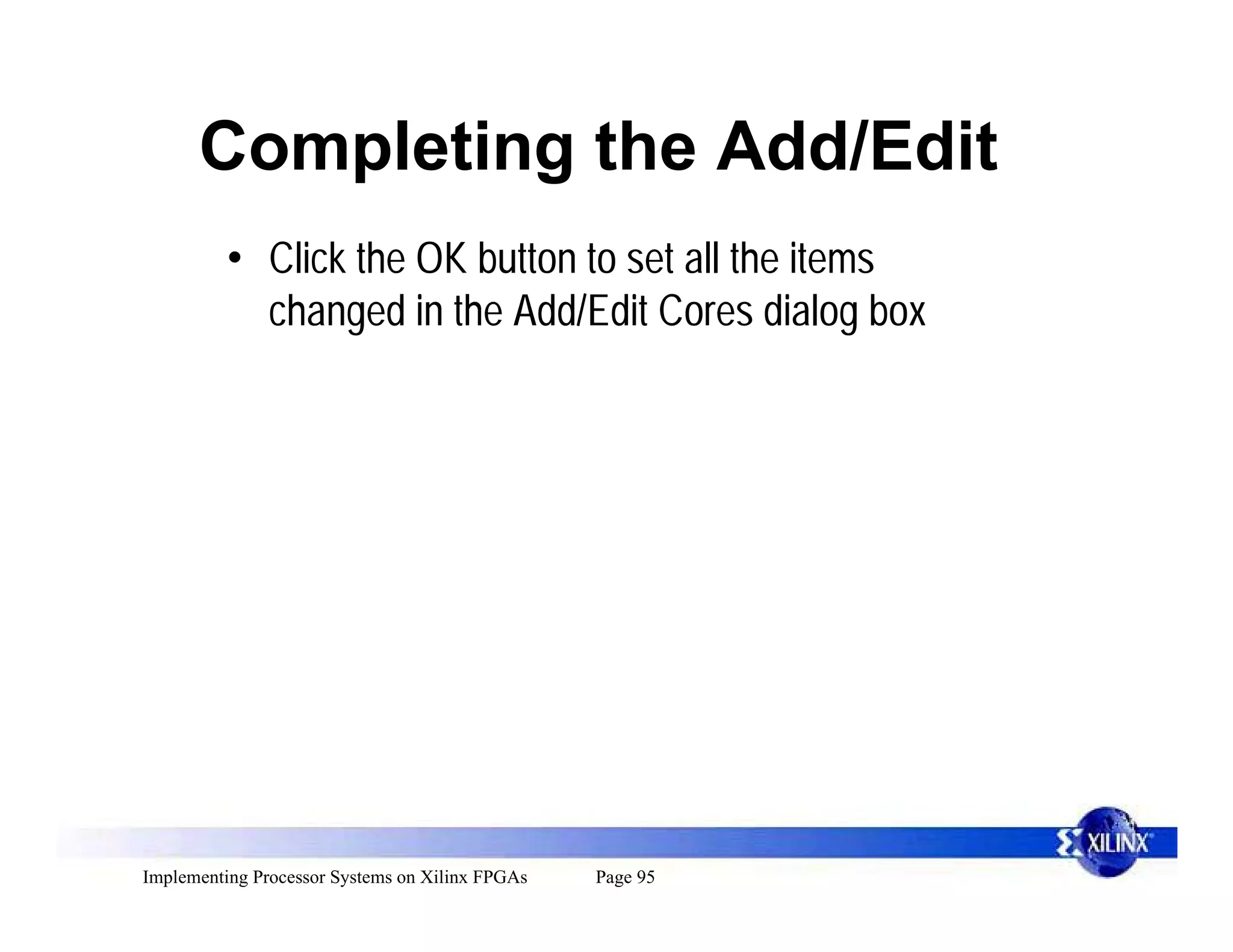 Completing the Add/Edit
          • Click the OK button to set all the items
            changed in the Add/Edit Cores dialog box




Implementing Processor Systems on Xilinx FPGAs   Page 95
 