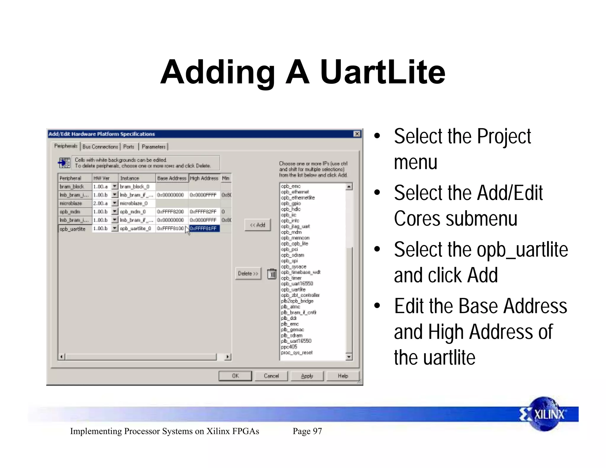 Adding A UartLite
                                                           • Select the Project
                                                             menu
                                                           • Select the Add/Edit
                                                             Cores submenu
                                                           • Select the opb_uartlite
                                                             and click Add
                                                           • Edit the Base Address
                                                             and High Address of
                                                             the uartlite


Implementing Processor Systems on Xilinx FPGAs   Page 97
 