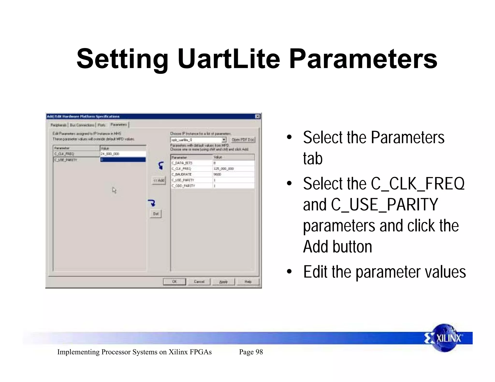 Setting UartLite Parameters

                                                           • Select the Parameters
                                                             tab
                                                           • Select the C_CLK_FREQ
                                                             and C_USE_PARITY
                                                             parameters and click the
                                                             Add button
                                                           • Edit the parameter values



Implementing Processor Systems on Xilinx FPGAs   Page 98
 