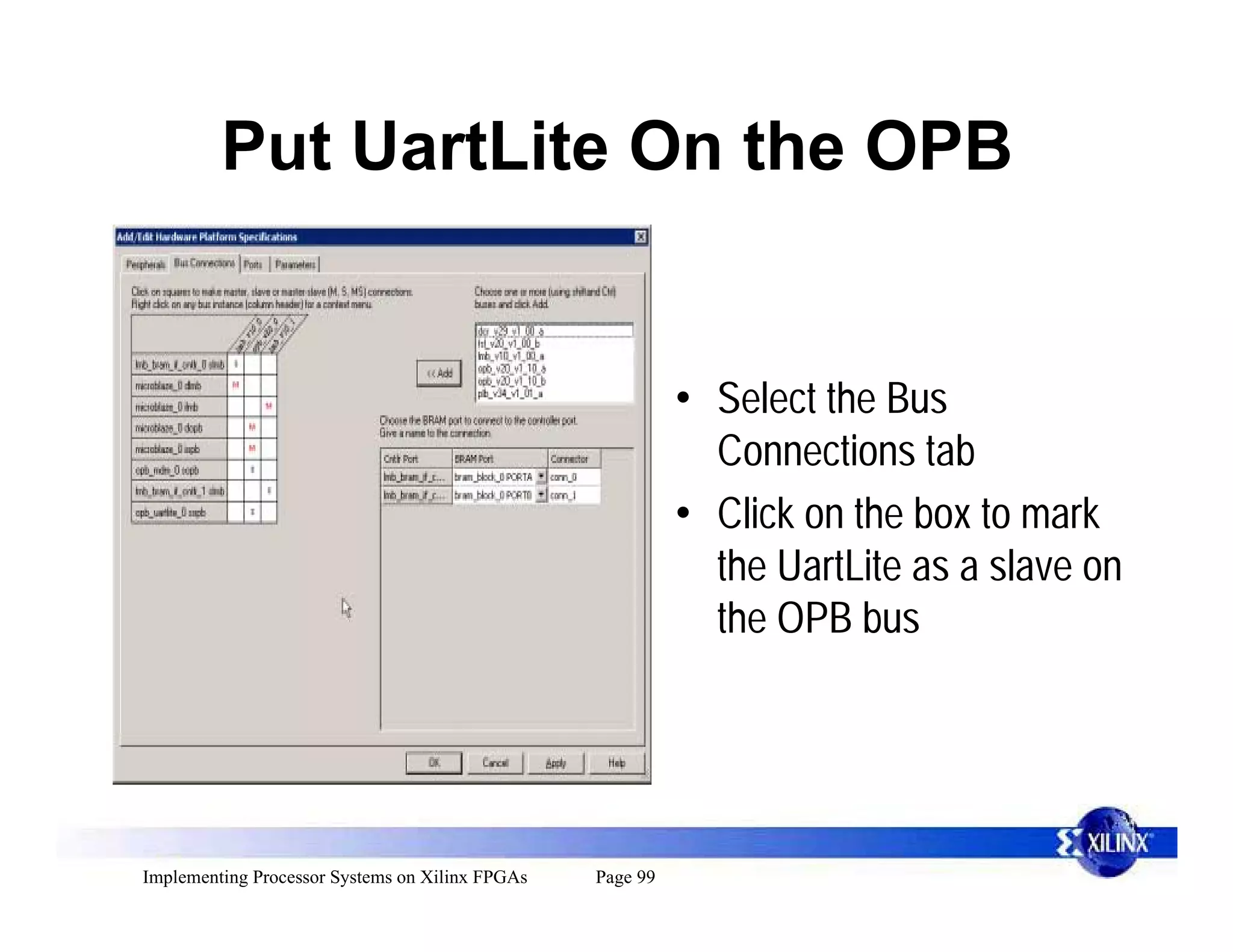 Put UartLite On the OPB


                                                           • Select the Bus
                                                             Connections tab
                                                           • Click on the box to mark
                                                             the UartLite as a slave on
                                                             the OPB bus




Implementing Processor Systems on Xilinx FPGAs   Page 99
 