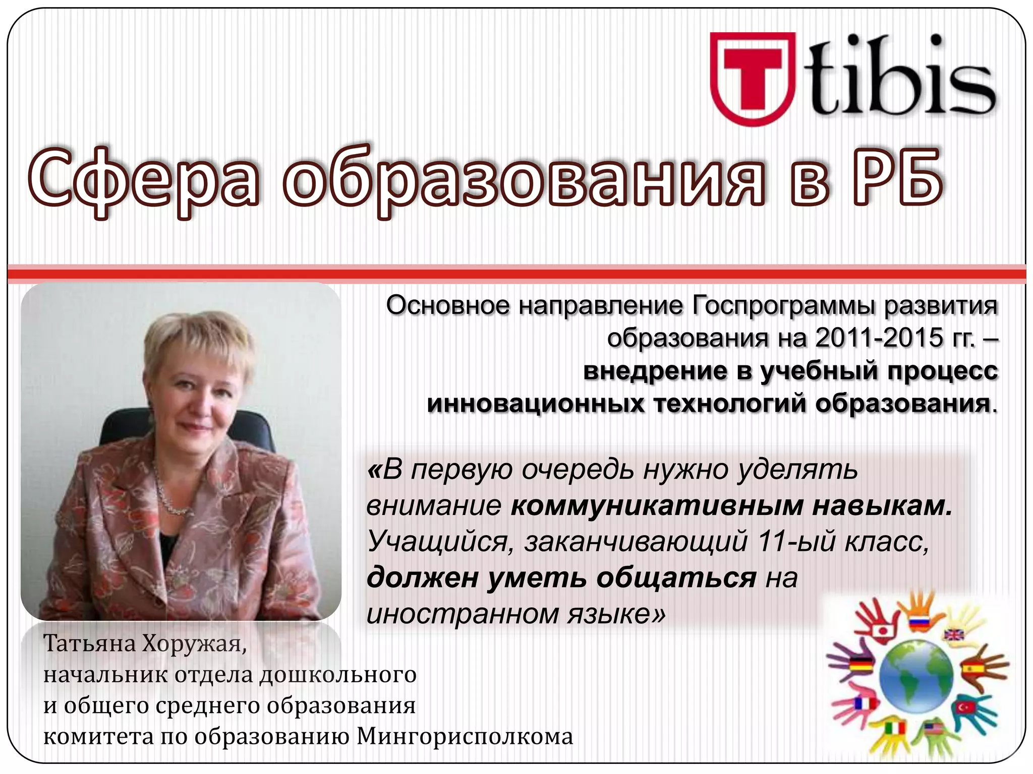 Основное направление Госпрограммы развития
                                        образования на 2011-2015 гг. –
                                      внедрение в учебный процесс
                           инновационных технологий образования.

                       «В первую очередь нужно уделять
                       внимание коммуникативным навыкам.
                       Учащийся, заканчивающий 11-ый класс,
                       должен уметь общаться на
                       иностранном языке»
Татьяна Хоружая,
начальник отдела дошкольного
и общего среднего образования
комитета по образованию Мингорисполкома
 
