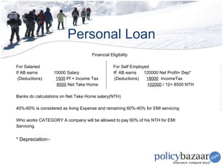 Personal Loan
                                     Financial Eligibility

For Salaried                                     For Self Employed
If AB earns        10000 Salary                  IF AB earns    120000 Net Profit+ Dep*
 (Deductions)       1500 Pf + Income Tax          (Deductions)   18000 IncomeTax
                    8500 Net Take Home                           102000 / 12= 8500 NTH

Banks do calculations on Net Take Home salary(NTH)

40%-60% is considered as living Expense and remaining 60%-40% for EMI servicing

Who works CATEGORY A company will be allowed to pay 60% of his NTH for EMI
Servicing.


* Depreciation:-
 
