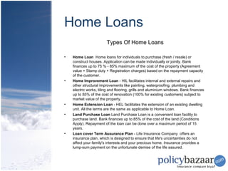 Home Loans
                        Types Of Home Loans

•   Home Loan Home loans for individuals to purchase (fresh / resale) or
    construct houses. Application can be made individually or jointly. Bank
    finances up to 75 % - 85% maximum of the cost of the property (Agreement
    value + Stamp duty + Registration charges) based on the repayment capacity
    of the customer.
•   Home Improvement Loan - HIL facilitates internal and external repairs and
    other structural improvements like painting, waterproofing, plumbing and
    electric works, tiling and flooring, grills and aluminium windows. Bank finances
    up to 85% of the cost of renovation (100% for existing customers) subject to
    market value of the property.
•   Home Extension Loan - HEL facilitates the extension of an existing dwelling
    unit. All the terms are the same as applicable to Home Loan.
•   Land Purchase Loan Land Purchase Loan is a convenient loan facility to
    purchase land. Bank finances up to 85% of the cost of the land (Conditions
    Apply). Repayment of the loan can be done over a maximum period of 15
    years.
•   Loan cover Term Assurance Plan - Life Insurance Company offers an
    insurance plan, which is designed to ensure that life's uncertainties do not
    affect your family's interests and your precious home. Insurance provides a
    lump-sum payment on the unfortunate demise of the life assured.
 