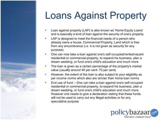 Loans Against Property
•   Loan against property (LAP) is also known as 'Home Equity Loans'
    and is basically a kind of loan against the security of one's property.
•   LAP is designed to meet the financial needs of a person who
    already owns a house, Commercial Property, Land which is free
    from any encumbrance (i.e. it is not given as security for any
    purpose).
•   One can now take a loan against one's self occupied/rented/vacant
    residential or commercial property, to expand his business, plan a
    dream wedding, or fund one's child's education and much more
•   The loan is given as a certain percentage of the property's market
    value (usually around 40 per cent- 70 per cent).
•   However, the extent of the loan is also subject to your eligibility as
    per income norms which also are stricter than home loan norms
•   End use of fund :- One can take a loan against one's self occupied
    residential or commercial property, to expand his business, plan a
    dream wedding, or fund one's child's education and much more.
    However one needs to give a declaration stating that these funds
    will not be used to carry out any illegal activities or for any
    speculative purpose
 