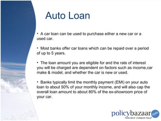 Auto Loan
• A car loan can be used to purchase either a new car or a
used car.

• Most banks offer car loans which can be repaid over a period
of up to 5 years.

• The loan amount you are eligible for and the rate of interest
you will be charged are dependent on factors such as income,car
make & model, and whether the car is new or used.

• Banks typically limit the monthly payment (EMI) on your auto
loan to about 50% of your monthly income, and will also cap the
overall loan amount to about 80% of the ex-showroom price of
your car.
 