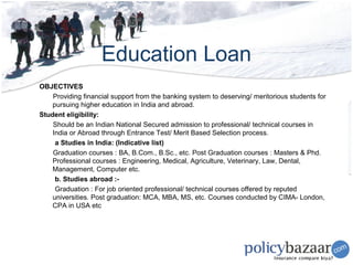 Education Loan
OBJECTIVES
    Providing financial support from the banking system to deserving/ meritorious students for
    pursuing higher education in India and abroad.
Student eligibility:
    Should be an Indian National Secured admission to professional/ technical courses in
    India or Abroad through Entrance Test/ Merit Based Selection process.
     a Studies in India: (Indicative list)
    Graduation courses : BA, B.Com., B.Sc., etc. Post Graduation courses : Masters & Phd.
    Professional courses : Engineering, Medical, Agriculture, Veterinary, Law, Dental,
    Management, Computer etc.
     b. Studies abroad :-
     Graduation : For job oriented professional/ technical courses offered by reputed
    universities. Post graduation: MCA, MBA, MS, etc. Courses conducted by CIMA- London,
    CPA in USA etc
 