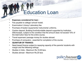 Education Loan
•   Expenses considered for loan :
•   Fee payable to college/ school/ hostel.
•   Examination/ Library/ Laboratory fee.
•   Purchase of books/ equipments/ instruments/ uniforms.
•   Caution deposit, Building fund/refundable deposit supported by Institution
    bills/receipts, subject to the condition that the amount does not exceed 10% of
    the total tuition fees for the entire course.
•   Travel expenses/ passage money for studies abroad.
•   Purchase of computers - essential for completion of the course.
•   QUANTUM OF FINANCE:
•   Need based finance subject to repaying capacity of the parents/ students with
    margin and the following ceilings.
•   Studies in India - Maximum Rs.10.00 lacs.
•   Studies abroad - Maximum Rs.20 lacs
 